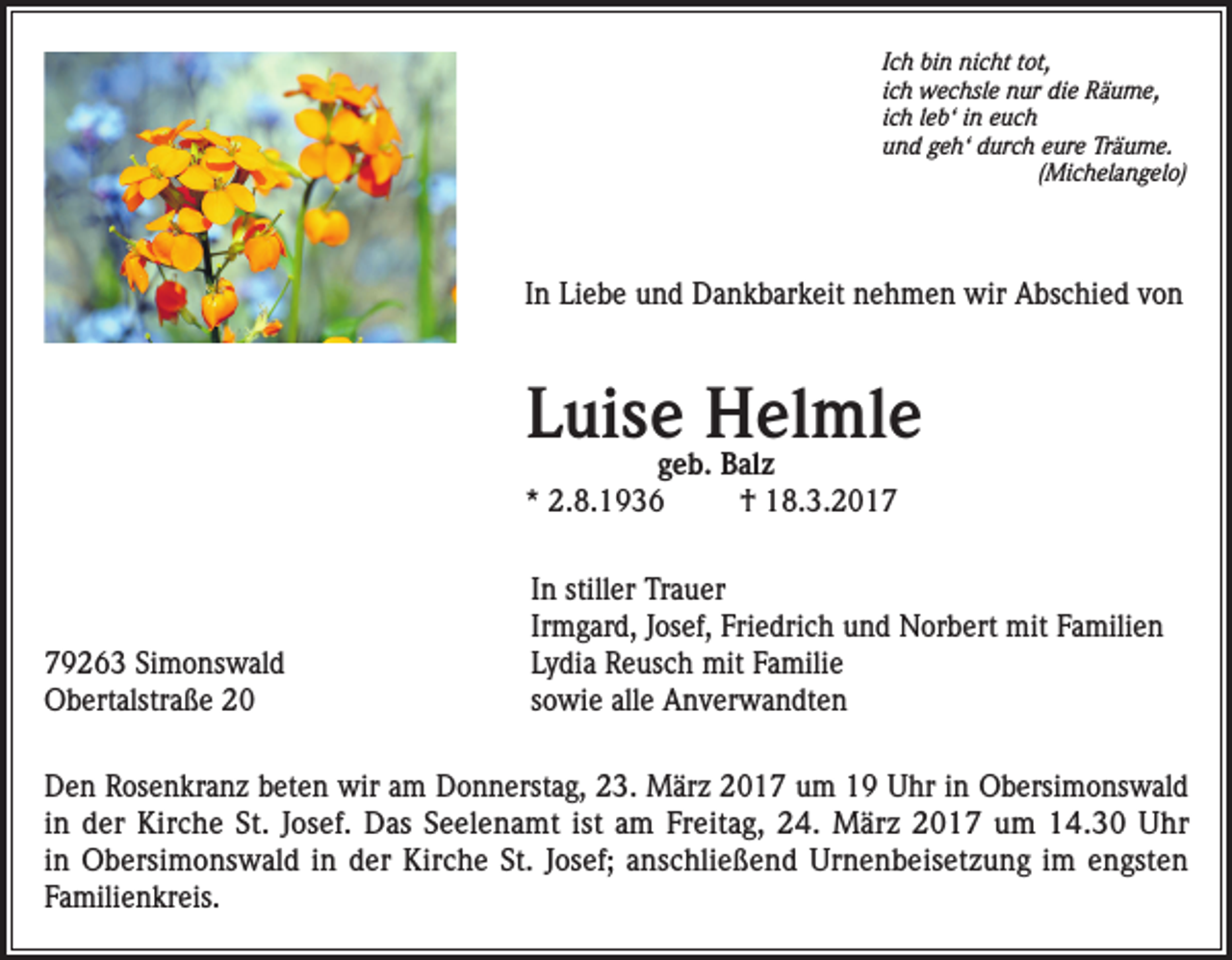 <p>Ich bin nicht tot,<br />ich wechsle nur die Räume,<br />ich leb‘ in euch<br />und geh‘ durch eure Träume.<br />(Michelangelo)</p><p>In Liebe und Dankbarkeit nehmen wir Abschied von</p><p>Luise Helmle<br />geb. Balz<br />* 2.8.1936<br />† 18.3.2019263 Simonswald<br />Obertalstraße 20</p><p>In stiller Trauer<br />Irmgard, Josef, Friedrich und Norbert mit Familien<br />Lydia Reusch mit Familie<br />sowie alle Anverwandten</p><p>Den Rosenkranz beten wir am Donnerstag, 23. März 2017 um 19 Uhr in Obersimonswald<br />in der Kirche St. Josef. Das Seelenamt ist am Freitag, 24. März 2017 um 14.30 Uhr<br />in Obersimonswald in der Kirche St. Josef; anschließend Urnenbeisetzung im engsten<br />Familienkreis.</p>