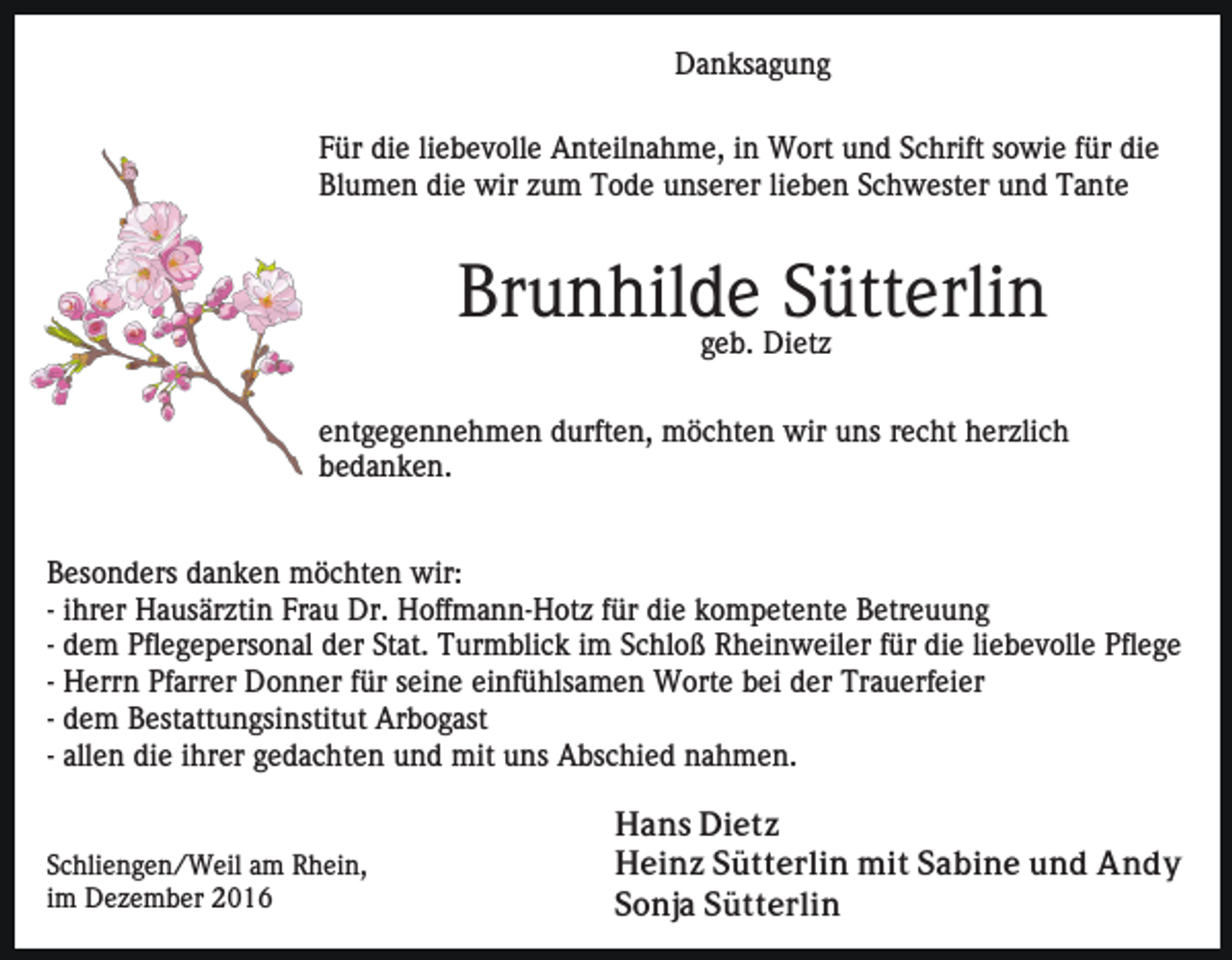 <p>Danksagung<br />Für die liebevolle Anteilnahme, in Wort und Schrift sowie für die<br />Blumen die wir zum Tode unserer lieben Schwester und Tante</p><p>Brunhilde<br />Sütterlin<br />geb. Dietz<br />entgegennehmen durften, möchten wir uns recht herzlich<br />bedanken.<br />Besonders danken möchten wir:<br />- ihrer Hausärztin Frau Dr. Hoffmann-Hotz für die kompetente Betreuung<br />- dem Pflegepersonal der Stat. Turmblick im Schloß Rheinweiler für die liebevolle Pflege<br />- Herrn Pfarrer Donner für seine einfühlsamen Worte bei der Trauerfeier<br />- dem Bestattungsinstitut Arbogast<br />- allen die ihrer gedachten und mit uns Abschied nahmen.</p><p>Schliengen/Weil am Rhein,<br />im Dezember 2016</p><p>Hans Dietz<br />Heinz Sütterlin mit Sabine und Andy<br />Sonja Sütterlin</p>