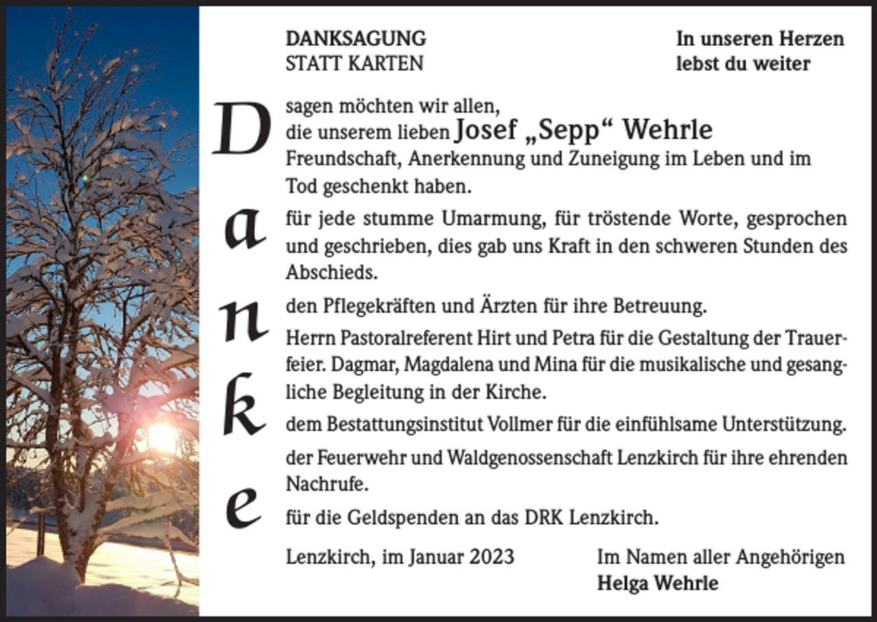 <p>DANKSAGUNG<br />STATT KARTEN</p><p>D<br />a<br />n<br />k<br />e</p><p>In unseren Herzen<br />lebst du weiter</p><p>sagen möchten wir allen,<br />die unserem lieben Josef „Sepp“ Wehrle<br />Freundschaft, Anerkennung und Zuneigung im Leben und im<br />Tod geschenkt haben.<br />für jede stumme Umarmung, für tröstende Worte, gesprochen<br />und geschrieben, dies gab uns Kraft in den schweren Stunden des<br />Abschieds.<br />den Pflegekräften und Ärzten für ihre Betreuung.<br />Herrn Pastoralreferent Hirt und Petra für die Gestaltung der Trauerfeier. Dagmar, Magdalena und Mina für die musikalische und gesangliche Begleitung in der Kirche.<br />dem Bestattungsinstitut Vollmer für die einfühlsame Unterstützung.<br />der Feuerwehr und Waldgenossenschaft Lenzkirch für ihre ehrenden<br />Nachrufe.<br />für die Geldspenden an das DRK Lenzkirch.<br />Lenzkirch, im Januar 2023</p><p>Im Namen aller Angehörigen<br />Helga Wehrle</p>