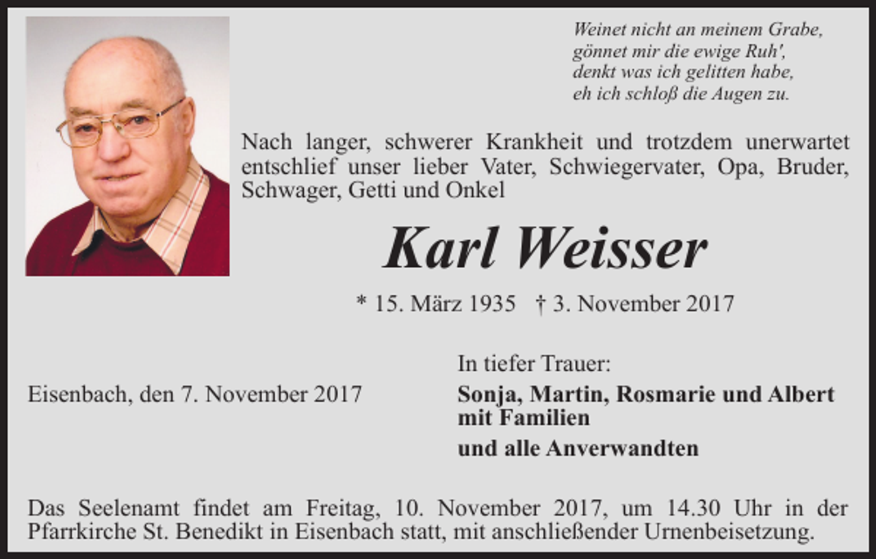 <p>Weinet nicht an meinem Grabe,<br />gönnet mir die ewige Ruh',<br />denkt was ich gelitten habe,<br />eh ich schloß die Augen zu.</p><p>Nach langer, schwerer Krankheit und trotzdem unerwartet<br />entschlief unser lieber Vater, Schwiegervater, Opa, Bruder,<br />Schwager, Getti und Onkel</p><p>Karl Weisser</p><p>* 15. März 1935 † 3. November 2017<br />Eisenbach, den 7. November 2017</p><p>In tiefer Trauer:<br />Sonja, Martin, Rosmarie und Albert<br />mit Familien<br />und alle Anverwandten</p><p>Das Seelenamt findet am Freitag, 10. November 2017, um 14.30 Uhr in der<br />Pfarrkirche St. Benedikt in Eisenbach statt, mit anschließender Urnenbeisetzung.</p>