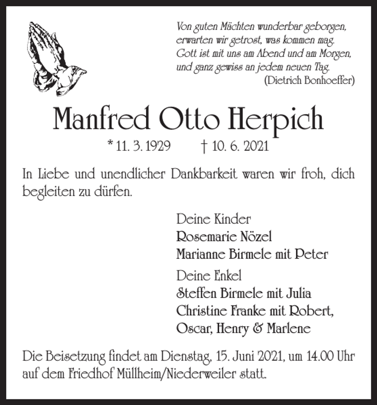 <p>Von guten Mächten wunderbar geborgen,<br />erwarten wir getrost, was kommen mag.<br />Gott ist mit uns am Abend und am Morgen,<br />und ganz gewiss an jedem neuen Tag.</p><p>(Dietrich Bonhoeffer)</p><p>Manfred Otto Herpich<br />* 11. 3. 1929 † 10. 6. 2021</p><p>In Liebe und unendlicher Dankbarkeit waren wir froh, dich<br />begleiten zu dürfen.<br />Deine Kinder<br />Rosemarie Nözel<br />Marianne Birmele mit Peter<br />Deine Enkel<br />Steffen Birmele mit Julia<br />Christine Franke mit Robert,<br />Oscar, Henry &amp; Marlene<br />Die Beisetzung findet am Dienstag, 15. Juni 2021, um 14.00 Uhr<br />auf dem Friedhof Müllheim/Niederweiler statt.</p>