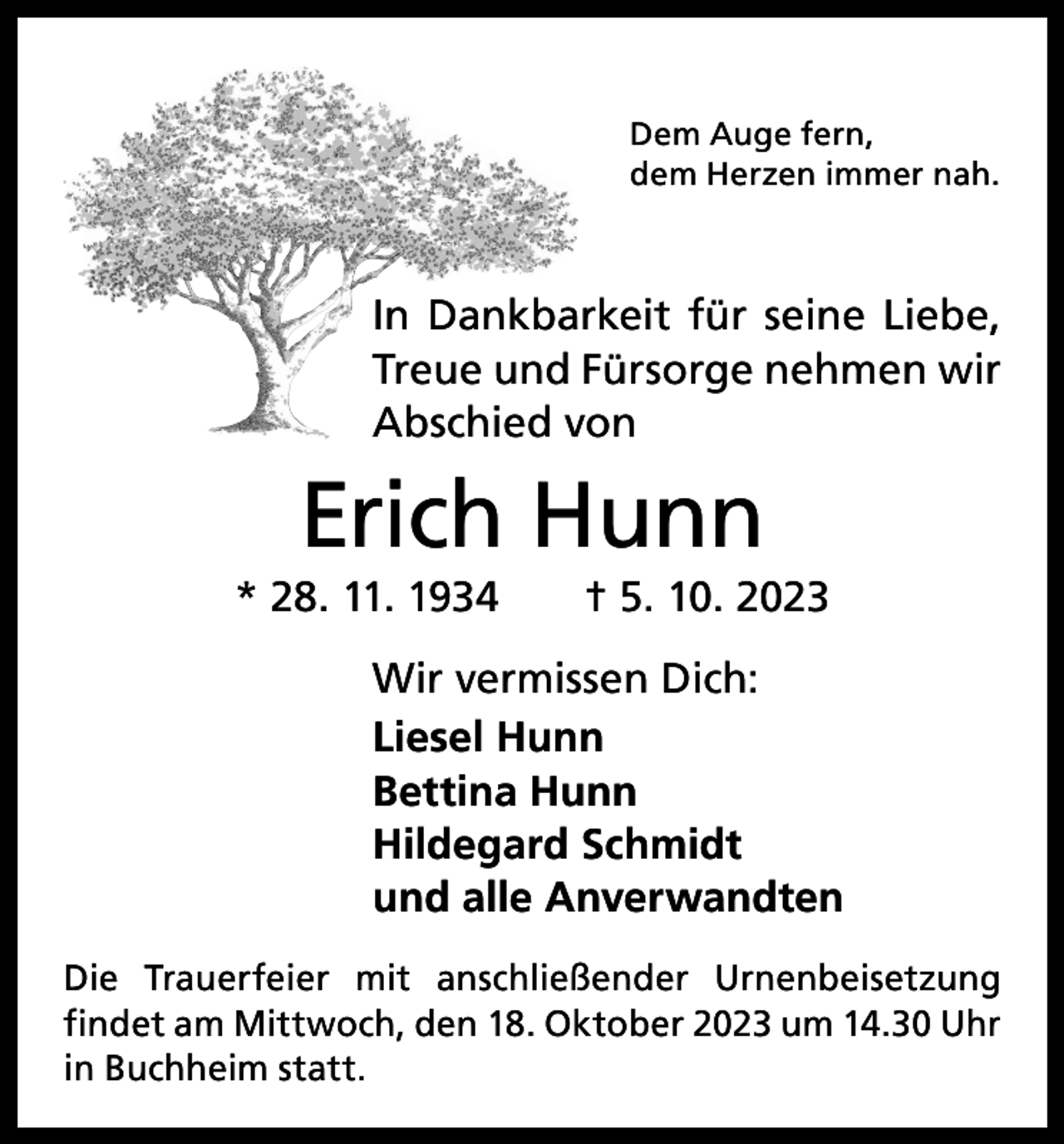 <p>Dem Auge fern,<br />dem Herzen immer nah.</p><p>In Dankbarkeit für seine Liebe,<br />Treue und Fürsorge nehmen wir<br />Abschied von</p><p>Erich Hunn<br />* 28. 11. 1934 † 5. 10. 2023<br />Wir vermissen Dich:<br />Liesel Hunn<br />Bettina Hunn<br />Hildegard Schmidt<br />und alle Anverwandten<br />Die Trauerfeier mit anschließender Urnenbeisetzung<br />­findet am Mittwoch, den 18. Oktober 2023 um 14.30 Uhr<br />in Buchheim statt.</p>