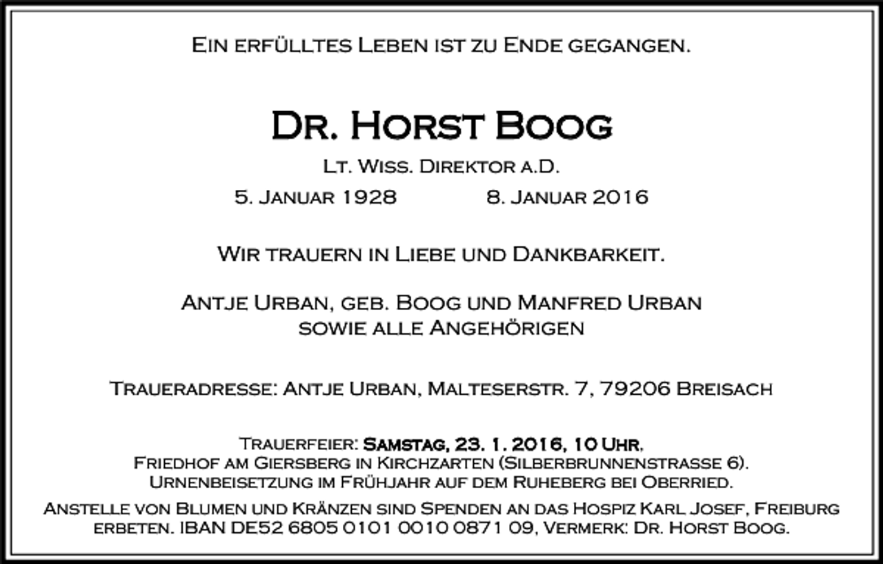 <p>Ein erfülltes Leben ist zu Ende gegangen.</p><p>Dr. Horst Boog<br />Lt. Wiss. Direktor a.D.<br />5. Januar 192. Januar 2016</p><p>Wir trauern in Liebe und Dankbarkeit.<br />Antje Urban, geb. Boog und Manfred Urban<br />sowie alle Angehörigen<br />Traueradresse: Antje Urban, Malteserstr. 7, 79206 Breisach<br />Trauerfeier: Samstag, 23. 1. 2016, 10 Uhr,<br />Friedhof am Giersberg in Kirchzarten (Silberbrunnenstraße 6).<br />Urnenbeisetzung im Frühjahr auf dem Ruheberg bei Oberried.<br />Anstelle von Blumen und Kränzen sind Spenden an das Hospiz Karl Josef, Freiburg<br />erbeten. IBAN DE52 6805 0101 001871 09, Vermerk: Dr. Horst Boog.</p>