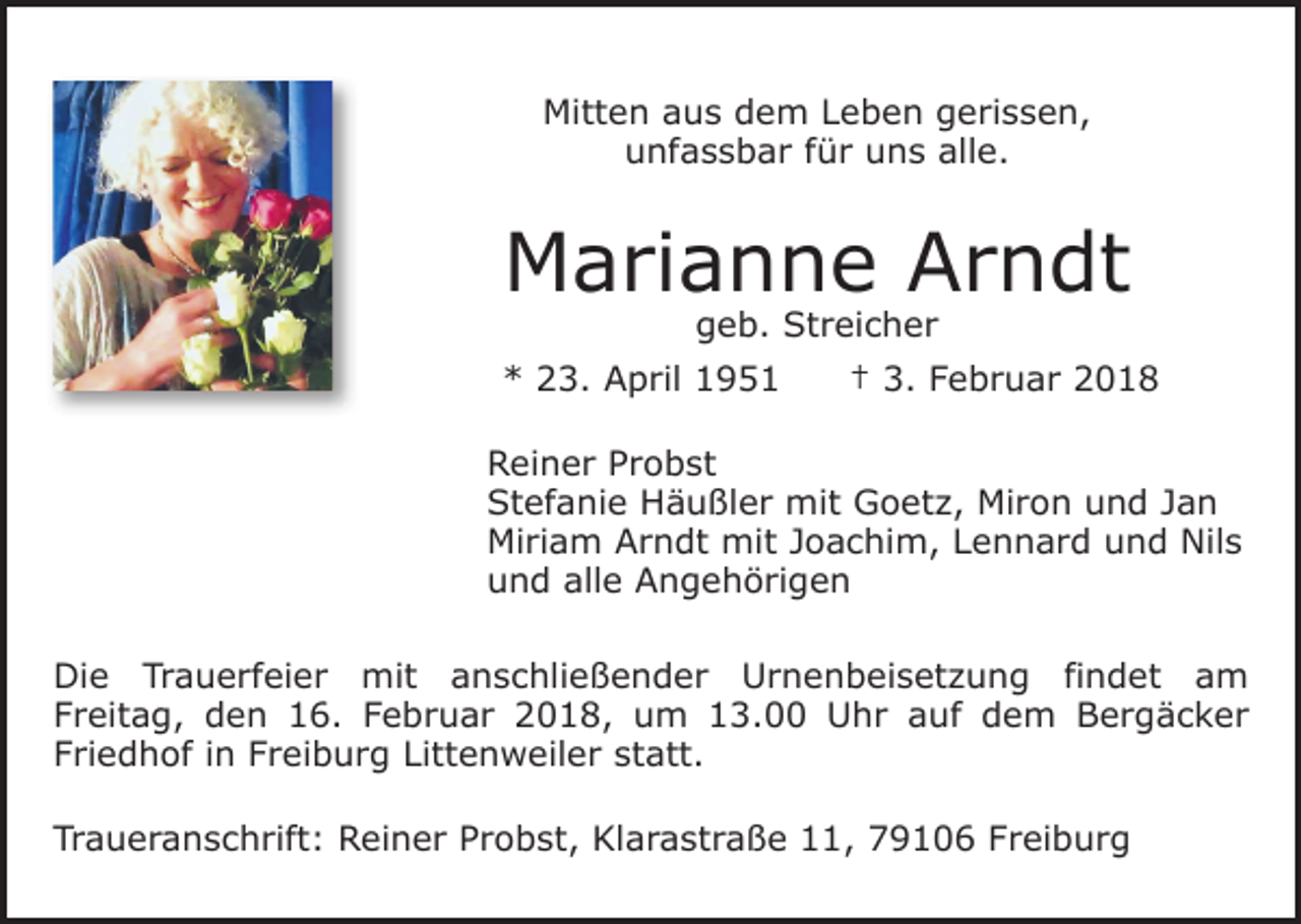 <p>Mitten aus dem Leben gerissen,<br />unfassbar für uns alle.</p><p>Marianne Arndt<br />geb. Streicher</p><p>* 23. April 1951 † 3. Februar 2018<br />Reiner Probst<br />Stefanie Häußler mit Goetz, Miron und Jan<br />Miriam Arndt mit Joachim, Lennard und Nils<br />und alle Angehörigen<br />Die Trauerfeier mit anschließender Urnenbeisetzung findet am<br />Freitag, den 16. Februar 2018, um 13.00 Uhr auf dem Bergäcker<br />Friedhof in Freiburg Littenweiler statt.<br />Traueranschrift: Reiner Probst, Klarastraße 11, 79106 Freiburg</p>