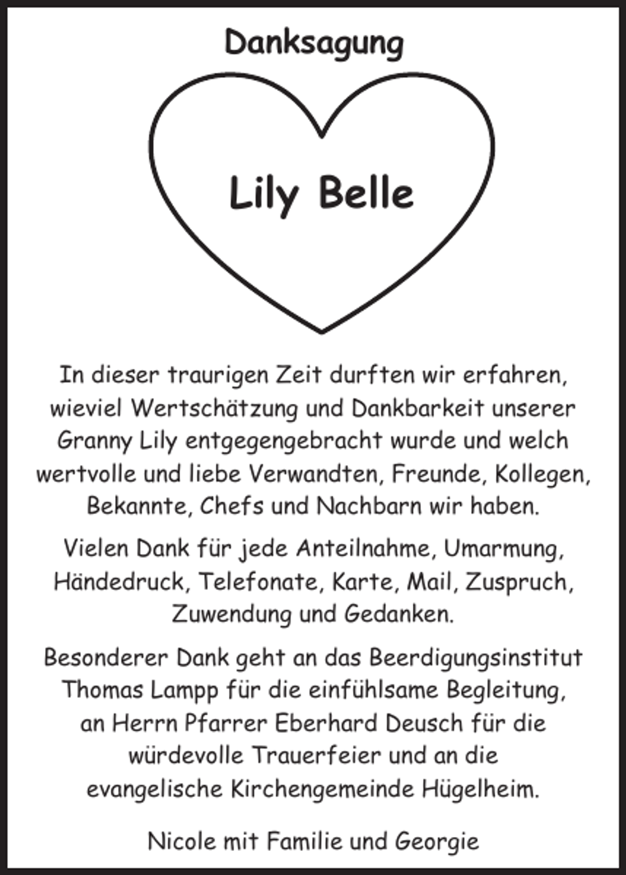<p>Danksagung</p><p>Lily Belle</p><p>In dieser traurigen Zeit durften wir erfahren,<br />wieviel Wertschätzung und Dankbarkeit unserer<br />Granny Lily entgegengebracht wurde und welch<br />wertvolle und liebe Verwandten, Freunde, Kollegen,<br />Bekannte, Chefs und Nachbarn wir haben.<br />Vielen Dank für jede Anteilnahme, Umarmung,<br />Händedruck, Telefonate, Karte, Mail, Zuspruch,<br />Zuwendung und Gedanken.<br />Besonderer Dank geht an das Beerdigungsinstitut<br />Thomas Lampp für die einfühlsame Begleitung,<br />an Herrn Pfarrer Eberhard Deusch für die<br />würdevolle Trauerfeier und an die<br />evangelische Kirchengemeinde Hügelheim.<br />Nicole mit Familie und Georgie</p>