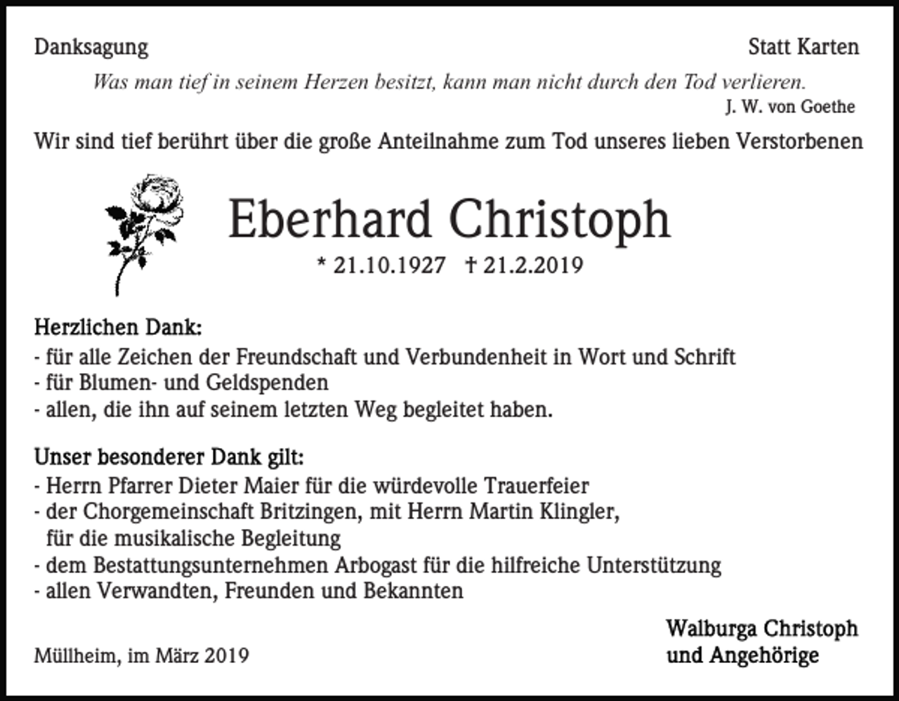 <p>Danksagung</p><p>Statt Karten</p><p>Was man tief in seinem Herzen besitzt, kann man nicht durch den Tod verlieren.<br />J. W. von Goethe</p><p>Wir sind tief berührt über die große Anteilnahme zum Tod unseres lieben Verstorbenen</p><p>Eberhard Christoph<br />* 21.10.1927 † 21.2.2019</p><p>- für alle Zeichen der Freundschaft und Verbundenheit in Wort und Schrift<br />- für Blumen- und Geldspenden<br />- allen, die ihn auf seinem letzten Weg begleitet haben.<br />- Herrn Pfarrer Dieter Maier für die würdevolle Trauerfeier<br />- der Chorgemeinschaft Britzingen, mit Herrn Martin Klingler,<br />für die musikalische Begleitung<br />- dem Bestattungsunternehmen Arbogast für die hilfreiche Unterstützung<br />- allen Verwandten, Freunden und Bekannten<br />Müllheim, im März 2019</p>