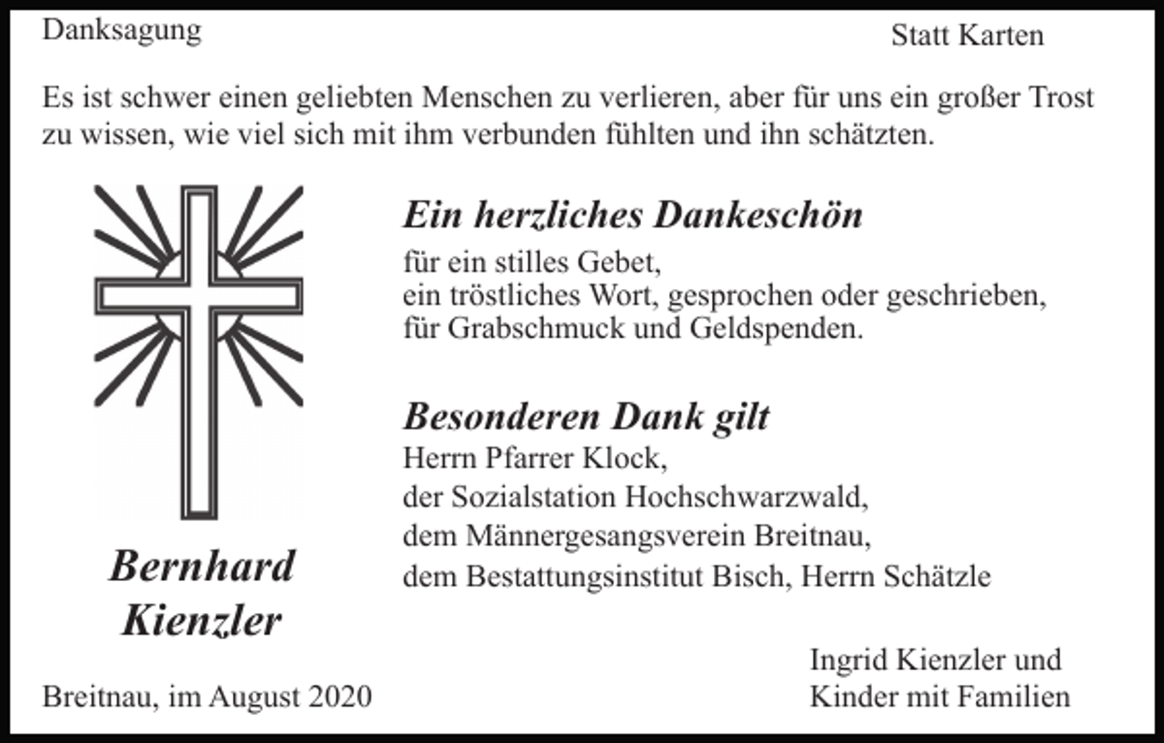 <p>Danksagung</p><p>Statt Karten</p><p>Es ist schwer einen geliebten Menschen zu verlieren, aber für uns ein großer Trost<br />zu wissen, wie viel sich mit ihm verbunden fühlten und ihn schätzten.</p><p>Ein herzliches Dankeschön<br />für ein stilles Gebet,<br />ein tröstliches Wort, gesprochen oder geschrieben,<br />für Grabschmuck und Geldspenden.</p><p>Besonderen Dank gilt</p><p>Bernhard<br />Kienzler<br />Breitnau, im August 2020</p><p>Herrn Pfarrer Klock,<br />der Sozialstation Hochschwarzwald,<br />dem Männergesangsverein Breitnau,<br />dem Bestattungsinstitut Bisch, Herrn Schätzle<br />Ingrid Kienzler und<br />Kinder mit Familien</p>