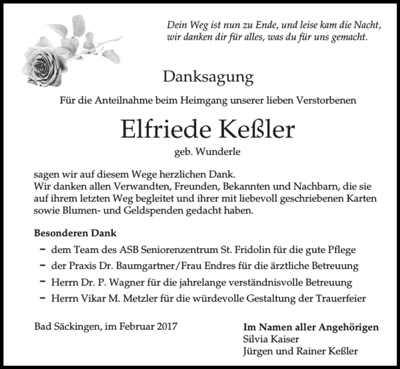 <p>Dein Weg ist nun zu Ende, und leise kam die Nacht,<br />wir danken dir für alles, was du für uns gemacht.</p><p>Danksagung<br />Für die Anteilnahme beim Heimgang unserer lieben Verstorbenen</p><p>Elfriede Keßler<br />geb. Wunderle<br />sagen wir auf diesem Wege herzlichen Dank.<br />Wir danken allen Verwandten, Freunden, Bekannten und Nachbarn, die sie<br />auf ihrem letzten Weg begleitet und ihrer mit liebevoll geschriebenen Karten<br />sowie Blumen- und Geldspenden gedacht haben.<br />Besonderen Dank<br />D dem Team des ASB Seniorenzentrum St. Fridolin für die gute Pflege<br />D der Praxis Dr. Baumgartner/Frau Endres für die ärztliche Betreuung<br />D Herrn Dr. P. Wagner für die jahrelange verständnisvolle Betreuung<br />D Herrn Vikar M. Metzler für die würdevolle Gestaltung der Trauerfeier<br />Bad Säckingen, im Februar 2017</p><p>Im Namen aller Angehörigen<br />Silvia Kaiser<br />Jürgen und Rainer Keßler</p>