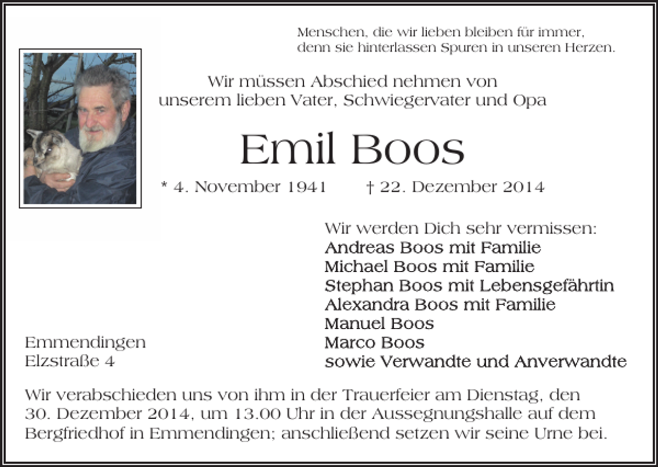 <p>Menschen, die wir lieben bleiben für immer,<br />denn sie hinterlassen Spuren in unseren Herzen.</p><p>Wir müssen Abschied nehmen von<br />unserem lieben Vater, Schwiegervater und Opa</p><p>Emil Boos<br />* 4. November 1941</p><p>† 22. Dezember 2014</p><p>Wir werden Dich sehr vermissen:</p><p>Emmendingen<br />Elzstraße 4<br />Wir verabschieden uns von ihm in der Trauerfeier am Dienstag, den<br />30. Dezember 2014, um 13.00 Uhr in der Aussegnungshalle auf dem<br />Bergfriedhof in Emmendingen; anschließend setzen wir seine Urne bei.</p>