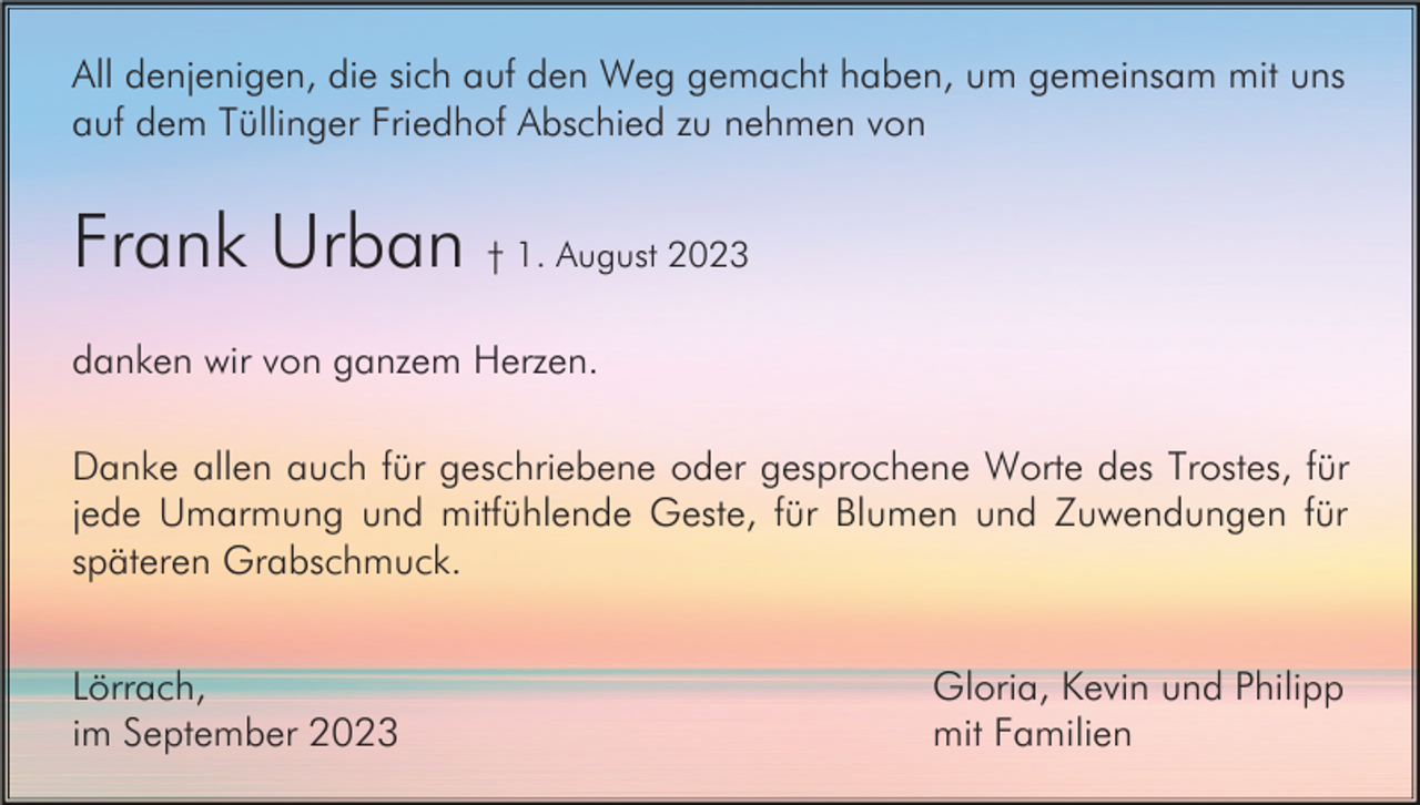 <p>All denjenigen, die sich auf den Weg gemacht haben, um gemeinsam mit uns<br />auf dem Tüllinger Friedhof Abschied zu nehmen von</p><p>Frank Urban † 1. August 2023<br />danken wir von ganzem Herzen.<br />Danke allen auch für geschriebene oder gesprochene Worte des Trostes, für<br />jede Umarmung und mitfühlende Geste, für Blumen und Zuwendungen für<br />späteren Grabschmuck.<br />Lörrach,<br />im September 2023</p><p>Gloria, Kevin und Philipp<br />mit Familien</p>