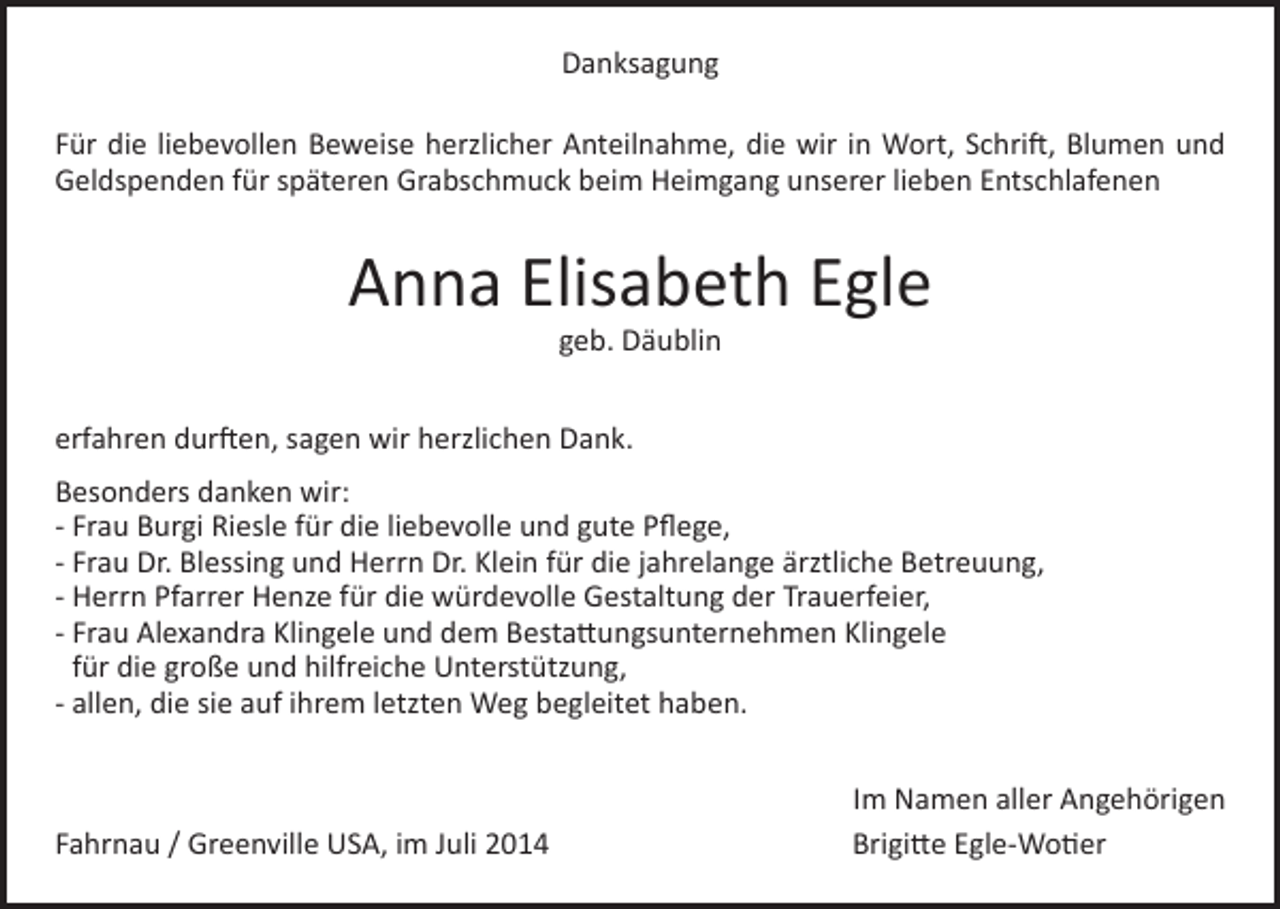 <p>Danksagung<br />Für die liebevollen Beweise herzlicher Anteilnahme, die wir in Wort, Schrift, Blumen und<br />Geldspenden für späteren Grabschmuck beim Heimgang unserer lieben Entschlafenen</p><p>Anna Elisabeth Egle<br />geb. Däublin</p><p>erfahren durften, sagen wir herzlichen Dank.<br />Besonders danken wir:<br />- Frau Burgi Riesle für die liebevolle und gute Pflege,<br />- Frau Dr. Blessing und Herrn Dr. Klein für die jahrelange ärztliche Betreuung,<br />- Herrn Pfarrer Henze für die würdevolle Gestaltung der Trauerfeier,<br />- Frau Alexandra Klingele und dem Bestattungsunternehmen Klingele<br />für die große und hilfreiche Unterstützung,<br />- allen, die sie auf ihrem letzten Weg begleitet haben.</p><p>Fahrnau / Greenville USA, im Juli 2014</p><p>Im Namen aller Angehörigen<br />Brigitte Egle-Wotier</p>