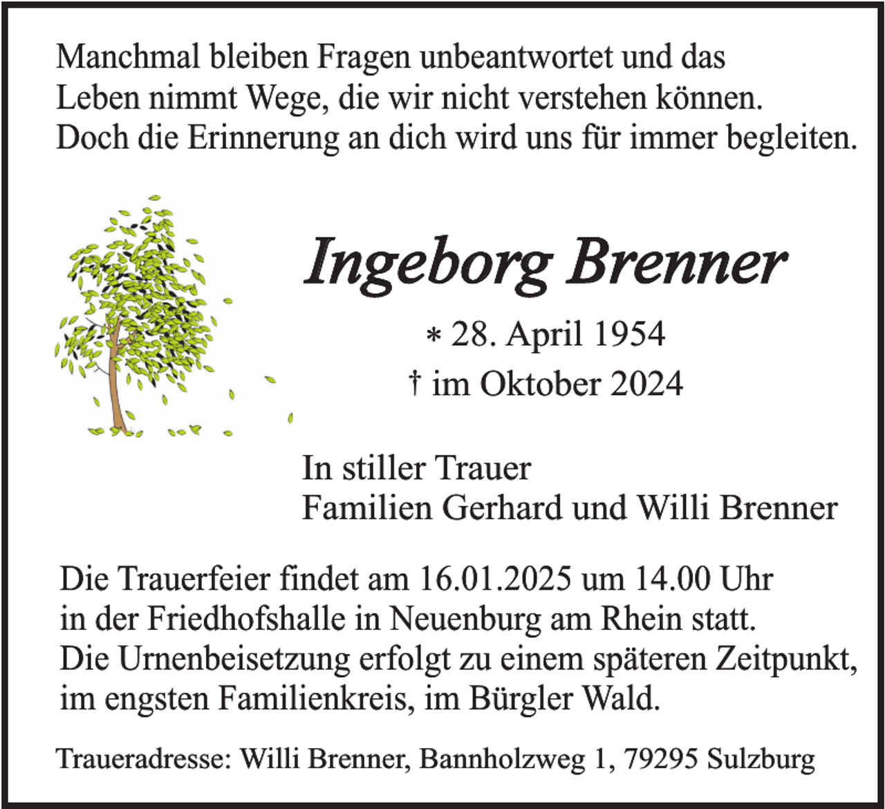 <p>Manchmal bleiben Fragen unbeantwortet und das<br />Leben nimmt Wege, die wir nicht verstehen können.<br />Doch die Erinnerung an dich wird uns für immer begleiten.</p><p>Ingeborg Brenner<br />* 28. April 1954<br />† im Oktober 2024</p><p>In stiller Trauer<br />Familien Gerhard und Willi Brenner<br />Die Trauerfeier findet am 16.01.2025 um 14.00 Uhr<br />in der Friedhofshalle in Neuenburg am Rhein statt.<br />Die Urnenbeisetzung erfolgt zu einem späteren Zeitpunkt,<br />im engsten Familienkreis, im Bürgler Wald.<br />Traueradresse: Willi Brenner, Bannholzweg 1, 79295 Sulzburg</p>