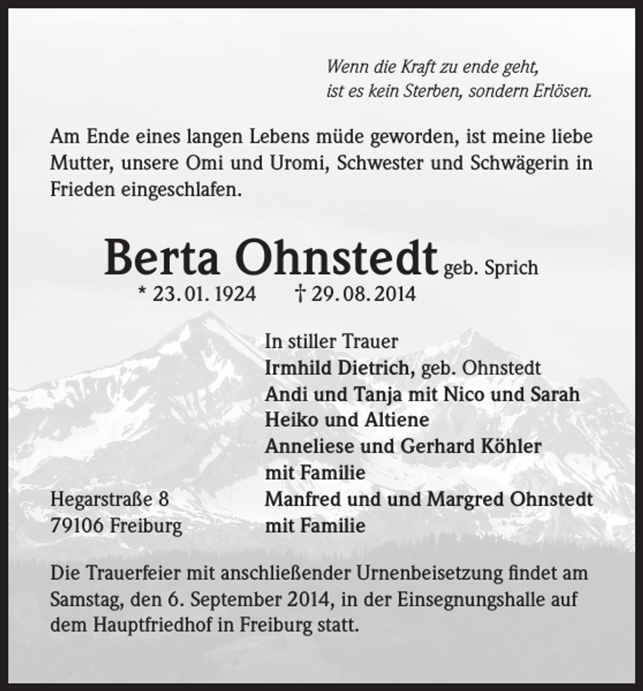 <p>Wenn die Kraft zu ende geht,<br />ist es kein Sterben, sondern Erlösen.</p><p>Am Ende eines langen Lebens müde geworden, ist meine liebe<br />Mutter, unsere Omi und Uromi, Schwester und Schwägerin in<br />Frieden eingeschlafen.</p><p>Berta<br />Ohnstedt<br />geb. Sprich<br />† 29. 08. 2014<br />* 23. 01. 1924</p><p>Hegarstraße 8<br />79106 Freiburg</p><p>In stiller Trauer<br />Irmhild Dietrich, geb. Ohnstedt<br />Andi und Tanja mit Nico und Sarah<br />Heiko und Altiene<br />Anneliese und Gerhard Köhler<br />mit Familie<br />Manfred und und Margred Ohnstedt<br />mit Familie</p><p>Die Trauerfeier mit anschließender Urnenbeisetzung findet am<br />Samstag, den 6. September 2014, in der Einsegnungshalle auf<br />dem Hauptfriedhof in Freiburg statt.</p>