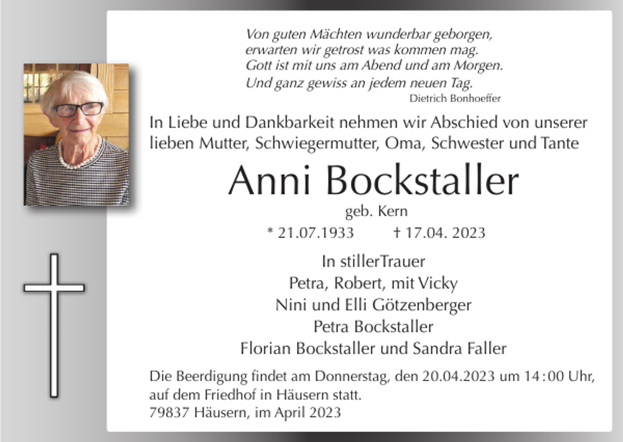 <p>Von guten Mächten wunderbar geborgen,<br />erwarten wir getrost was kommen mag.<br />Gott ist mit uns am Abend und am Morgen.<br />Und ganz gewiss an jedem neuen Tag.<br />Dietrich Bonhoeffer</p><p>In Liebe und Dankbarkeit nehmen wir Abschied von unserer<br />lieben Mutter, Schwiegermutter, Oma, Schwester und Tante</p><p>Anni Bockstaller<br />geb. Kern<br />* 21.07.1933<br />† 17.04. 2023</p><p>In stillerTrauer<br />Petra, Robert, mit Vicky<br />Nini und Elli Götzenberger<br />Petra Bockstaller<br />Florian Bockstaller und Sandra Faller<br />Die Beerdigung findet am Donnerstag, den 20.04.2023 um 14 : 00 Uhr,<br />auf dem Friedhof in Häusern statt.<br />79837 Häusern, im April 2023</p>