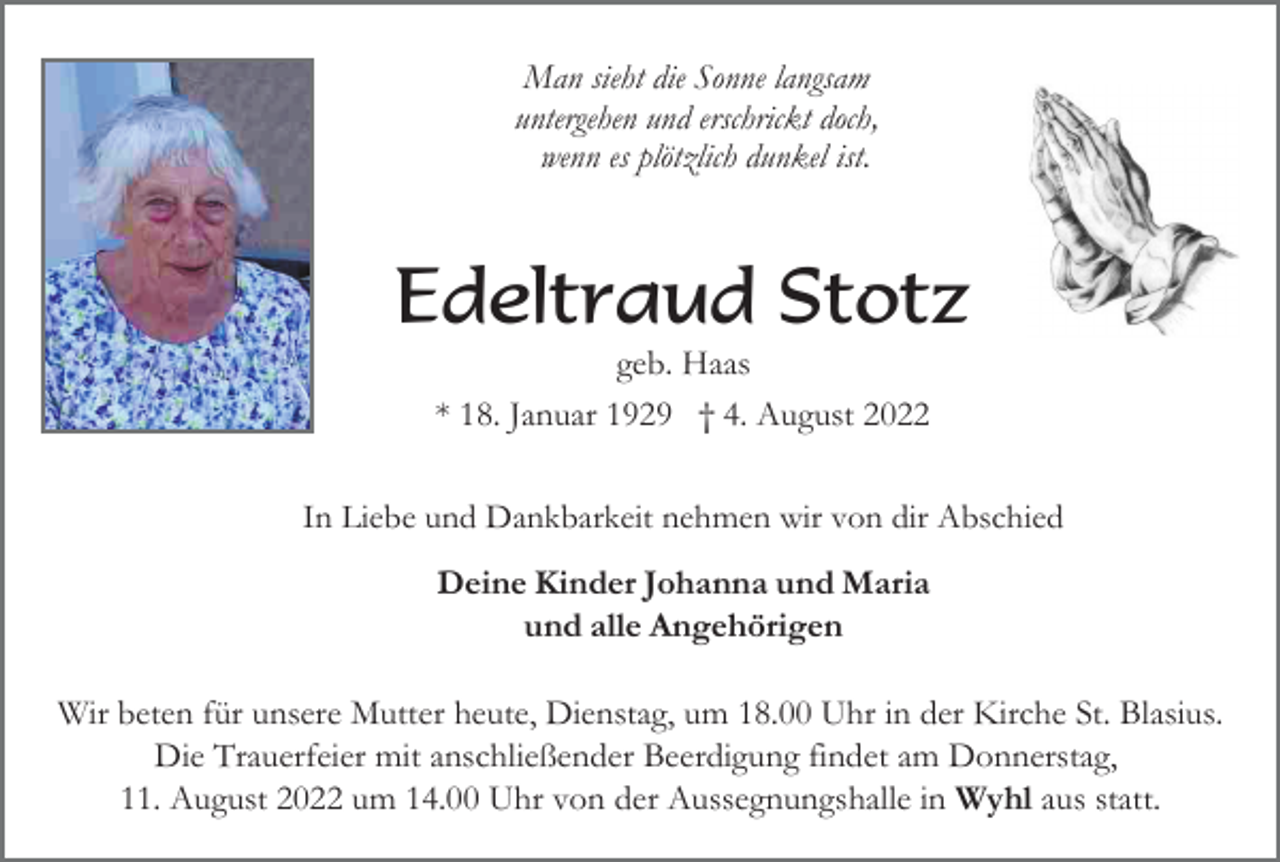 <p>Man sieht die Sonne langsam<br />untergehen und erschrickt doch,<br />wenn es plötzlich dunkel ist.</p><p>Edeltraud Stotz<br />geb. Haas<br />* 18. Januar 1929 † 4. August 2022<br />In Liebe und Dankbarkeit nehmen wir von dir Abschied</p><p>Deine Kinder Johanna und Maria<br />und alle Angehörigen<br />Wir beten für unsere Mutter heute, Dienstag, um 18.00 Uhr in der Kirche St. Blasius.<br />Die Trauerfeier mit anschließender Beerdigung findet am Donnerstag,<br />11. August 2022 um 14.00 Uhr von der Aussegnungshalle in Wyhl aus statt.</p>
