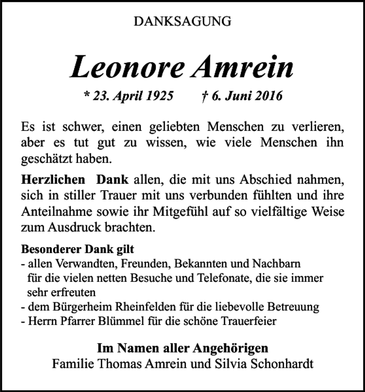 <p>DANKSAGUNG</p><p>Leonore Amrein<br />* 23. April 1925</p><p>† 6. Juni 2016</p><p>Es ist schwer, einen geliebten Menschen zu verlieren,<br />aber es tut gut zu wissen, wie viele Menschen ihn<br />geschätzt haben.<br />Herzlichen Dank allen, die mit uns Abschied nahmen,<br />sich in stiller Trauer mit uns verbunden fühlten und ihre<br />Anteilnahme sowie ihr Mitgefühl auf so vielfältige Weise<br />zum Ausdruck brachten.<br />Besonderer Dank gilt<br />- allen Verwandten, Freunden, Bekannten und Nachbarn<br />für die vielen netten Besuche und Telefonate, die sie immer<br />sehr erfreuten<br />- dem Bürgerheim Rheinfelden für die liebevolle Betreuung<br />- Herrn Pfarrer Blümmel für die schöne Trauerfeier</p><p>Im Namen aller Angehörigen<br />Familie Thomas Amrein und Silvia Schonhardt</p>