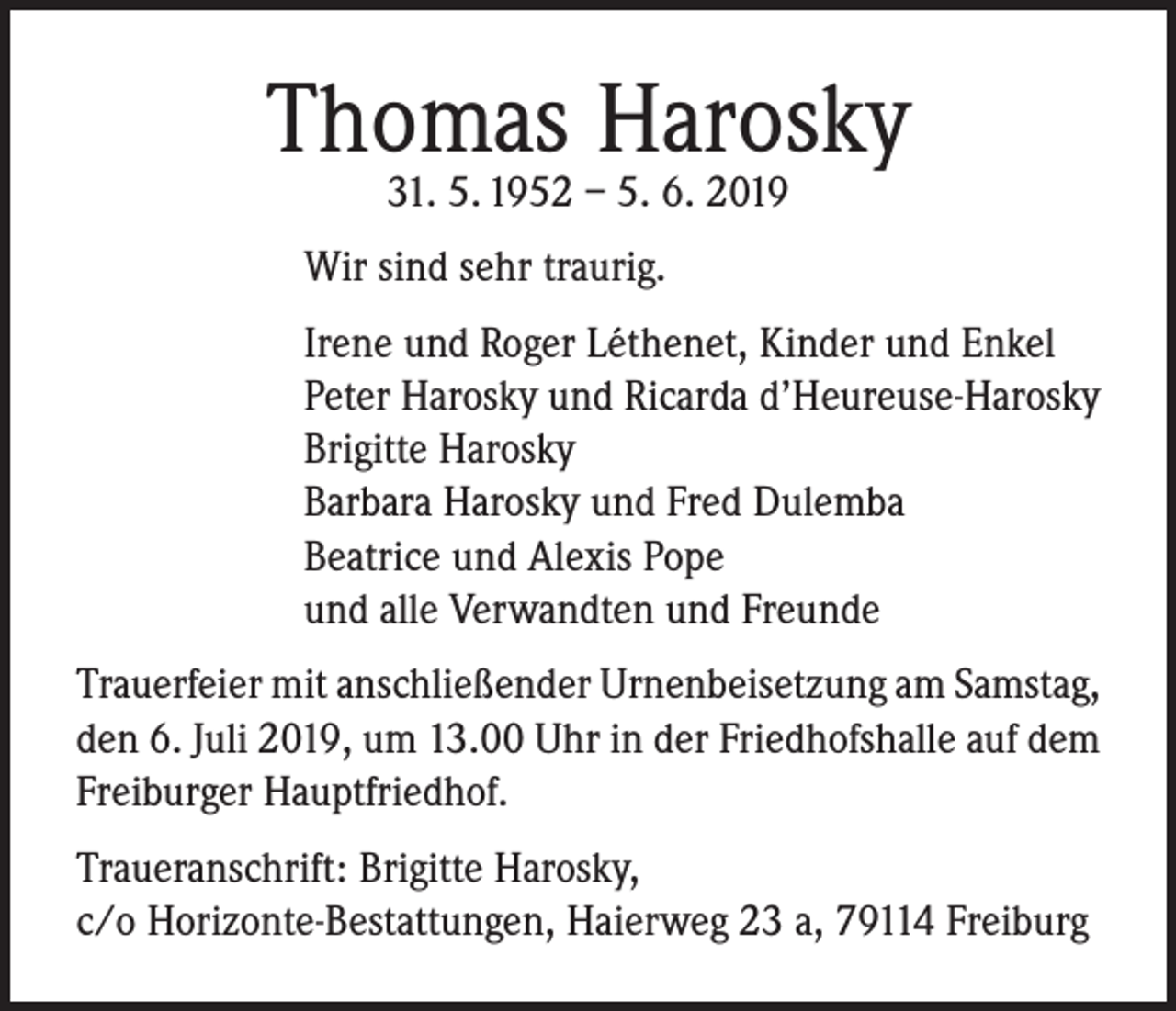 <p>Thomas Harosky<br />31. 5. 1952 – 5. 6. 2019</p><p>Wir sind sehr traurig.<br />Irene und Roger Léthenet, Kinder und Enkel<br />Peter Harosky und Ricarda d’Heureuse-Harosky<br />Brigitte Harosky<br />Barbara Harosky und Fred Dulemba<br />Beatrice und Alexis Pope<br />und alle Verwandten und Freunde<br />Trauerfeier mit anschließender Urnenbeisetzung am Samstag,<br />den 6. Juli 2019, um 13.00 Uhr in der Friedhofshalle auf dem<br />Freiburger Hauptfriedhof.<br />Traueranschrift: Brigitte Harosky,<br />c/o Horizonte-Bestattungen, Haierweg 23 a, 79114 Freiburg</p>
