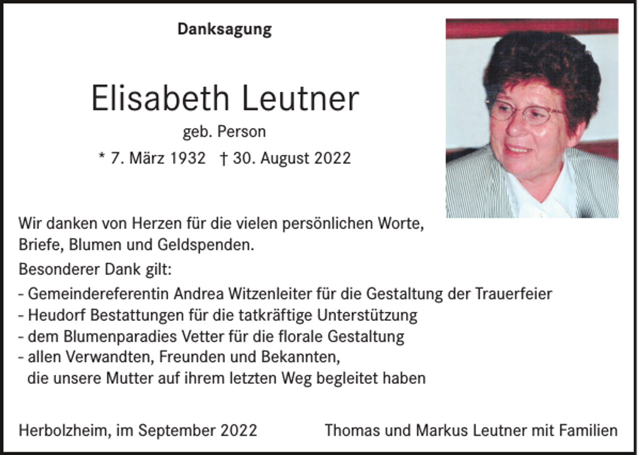 <p>Danksagung</p><p>Elisabeth Leutner<br />geb. Person<br />* 7. März 1932 † 30. August 2022<br />Wir danken von Herzen für die vielen persönlichen Worte,<br />Briefe, Blumen und Geldspenden.<br />Besonderer Dank gilt:<br />- Gemeindereferentin Andrea Witzenleiter für die Gestaltung der Trauerfeier<br />- Heudorf Bestattungen für die tatkräftige Unterstützung<br />- dem Blumenparadies Vetter für die ﬂorale Gestaltung<br />- allen Verwandten, Freunden und Bekannten,<br />die unsere Mutter auf ihrem letzten Weg begleitet haben<br />Herbolzheim, im September 2022</p><p>Thomas und Markus Leutner mit Familien</p>