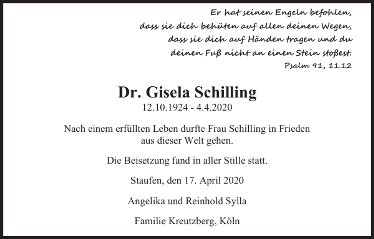<p>Er hat seinen Engeln befohlen,<br />dass sie dich behüten auf allen deinen Wegen,<br />dass sie dich auf Händen tragen und du<br />deinen Fuß nicht an einen Stein stoßest.<br />Psalm 91, 11.12</p><p>Dr. Gisela Schilling<br />12.10.1924 - 4.4.2020<br />Nach einem erfüllten Leben durfte Frau Schilling in Frieden<br />aus dieser Welt gehen.<br />Die Beisetzung fand in aller Stille statt.<br />Staufen, den 17. April 2020<br />Angelika und Reinhold Sylla<br />Familie Kreutzberg, Köln</p>