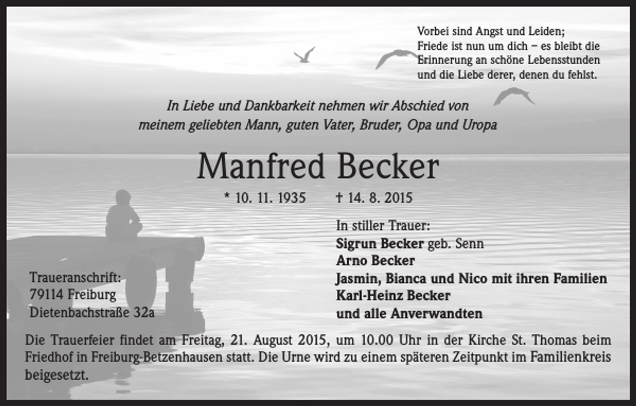 <p>Vorbei sind Angst und Leiden;<br />Friede ist nun um dich – es bleibt die<br />Erinnerung an schöne Lebensstunden<br />und die Liebe derer, denen du fehlst.</p><p>In Liebe und Dankbarkeit nehmen wir Abschied von<br />meinem geliebten Mann, guten Vater, Bruder, Opa und Uropa</p><p>Manfred Becker<br />* 10. 11. 1935 † 14. 8. 2015</p><p>Traueranschrift:<br />79114 Freiburg<br />Dietenbachstraße 32a</p><p>In stiller Trauer:<br />Sigrun Becker geb. Senn<br />Arno Becker<br />Jasmin, Bianca und Nico mit ihren Familien<br />Karl-Heinz Becker<br />und alle Anverwandten</p><p>Die Trauerfeier findet am Freitag, 21. August 2015, um 10.00 Uhr in der Kirche St. Thomas beim<br />Friedhof in Freiburg-Betzenhausen statt. Die Urne wird zu einem späteren Zeitpunkt im Familienkreis</p><p>beigesetzt.</p>