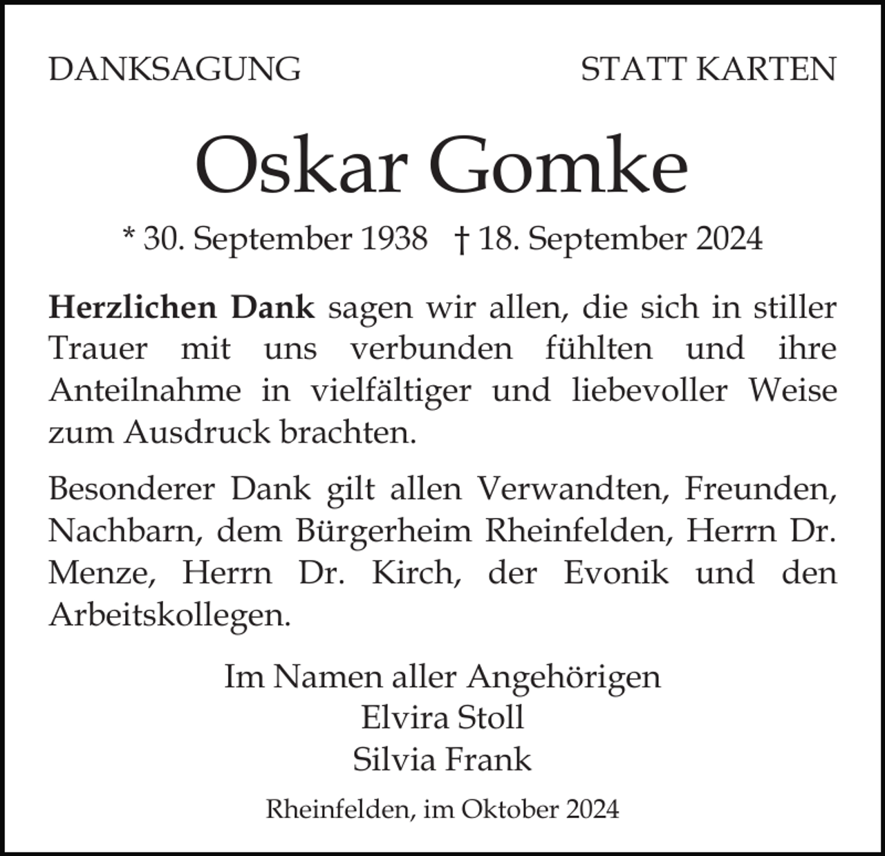 <p>DANKSAGUNG</p><p>STATT KARTEN</p><p>Oskar Gomke<br />* 30. September 1938 † 18. September 2024<br />Herzlichen Dank sagen wir allen, die sich in stiller<br />Trauer mit uns verbunden fühlten und ihre<br />Anteilnahme in vielfältiger und liebevoller Weise<br />zum Ausdruck brachten.<br />Besonderer Dank gilt allen Verwandten, Freunden,<br />Nachbarn, dem Bürgerheim Rheinfelden, Herrn Dr.<br />Menze, Herrn Dr. Kirch, der Evonik und den<br />Arbeitskollegen.<br />Im Namen aller Angehörigen<br />Elvira Stoll<br />Silvia Frank<br />Rheinfelden, im Oktober 2024</p>