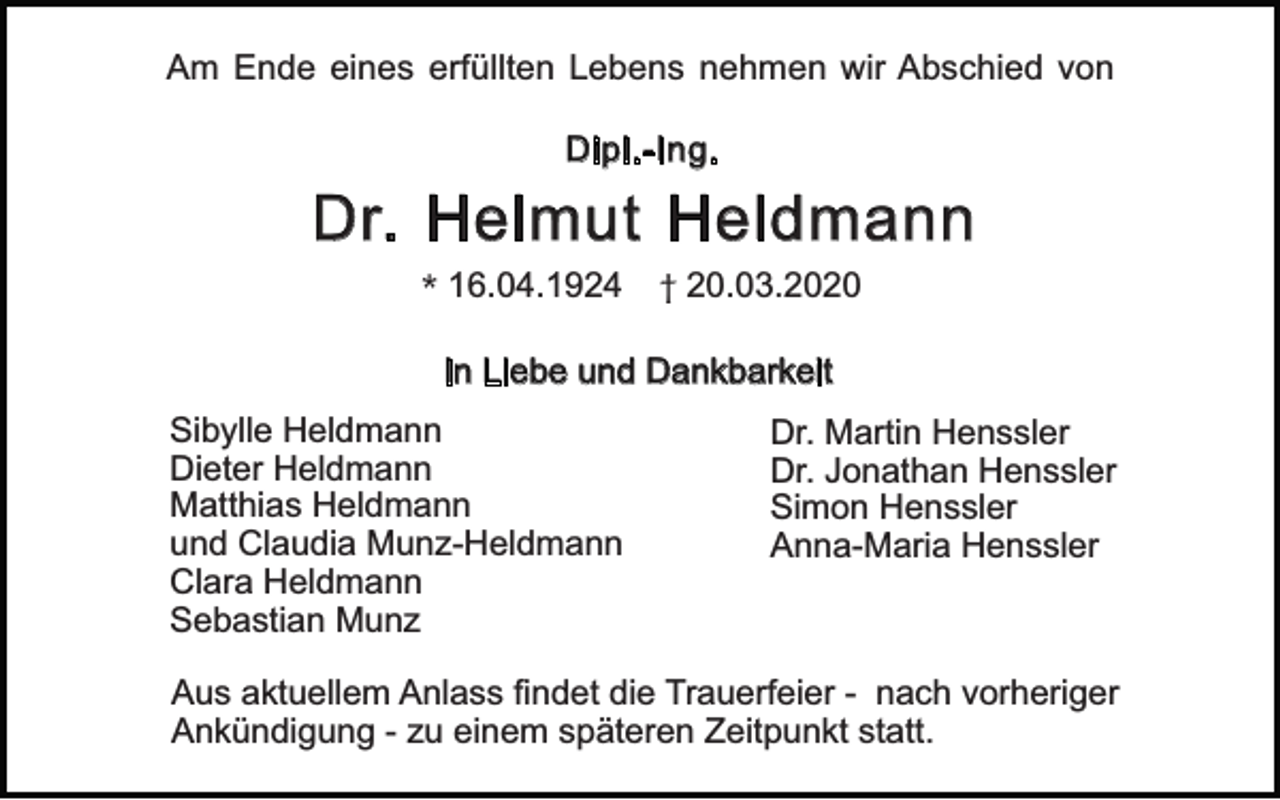<p>Am Ende eines erfüllten Lebens nehmen wir Abschied von<br />Dipl.-Ing.</p><p>Dr. Helmut Heldmann<br />* 16.04.1924</p><p>† 20.03.2020</p><p>In Liebe und Dankbarkeit<br />Sibylle Heldmann<br />Dieter Heldmann<br />Matthias Heldmann<br />und Claudia Munz-Heldmann<br />Clara Heldmann<br />Sebastian Munz</p><p>Dr. Martin Henssler<br />Dr. Jonathan Henssler<br />Simon Henssler<br />Anna-Maria Henssler</p><p>Aus aktuellem Anlass findet die Trauerfeier - nach vorheriger<br />Ankündigung - zu einem späteren Zeitpunkt statt.</p>