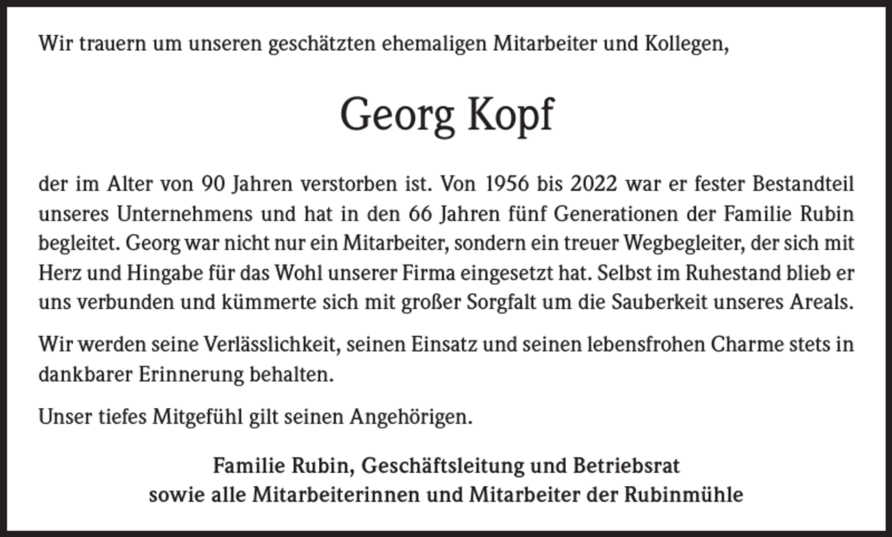 <p>Wir trauern um unseren geschätzten ehemaligen Mitarbeiter und Kollegen,</p><p>Georg Kopf<br />der im Alter von 90 Jahren verstorben ist. Von 1956 bis 2022 war er fester Bestandteil<br />unseres Unternehmens und hat in den 66 Jahren fünf Generationen der Familie Rubin<br />begleitet. Georg war nicht nur ein Mitarbeiter, sondern ein treuer Wegbegleiter, der sich mit<br />Herz und Hingabe für das Wohl unserer Firma eingesetzt hat. Selbst im Ruhestand blieb er<br />uns verbunden und kümmerte sich mit großer Sorgfalt um die Sauberkeit unseres Areals.<br />Wir werden seine Verlässlichkeit, seinen Einsatz und seinen lebensfrohen Charme stets in<br />dankbarer Erinnerung behalten.<br />Unser tiefes Mitgefühl gilt seinen Angehörigen.<br />Familie Rubin, Geschäftsleitung und Betriebsrat<br />sowie alle Mitarbeiterinnen und Mitarbeiter der Rubinmühle</p>