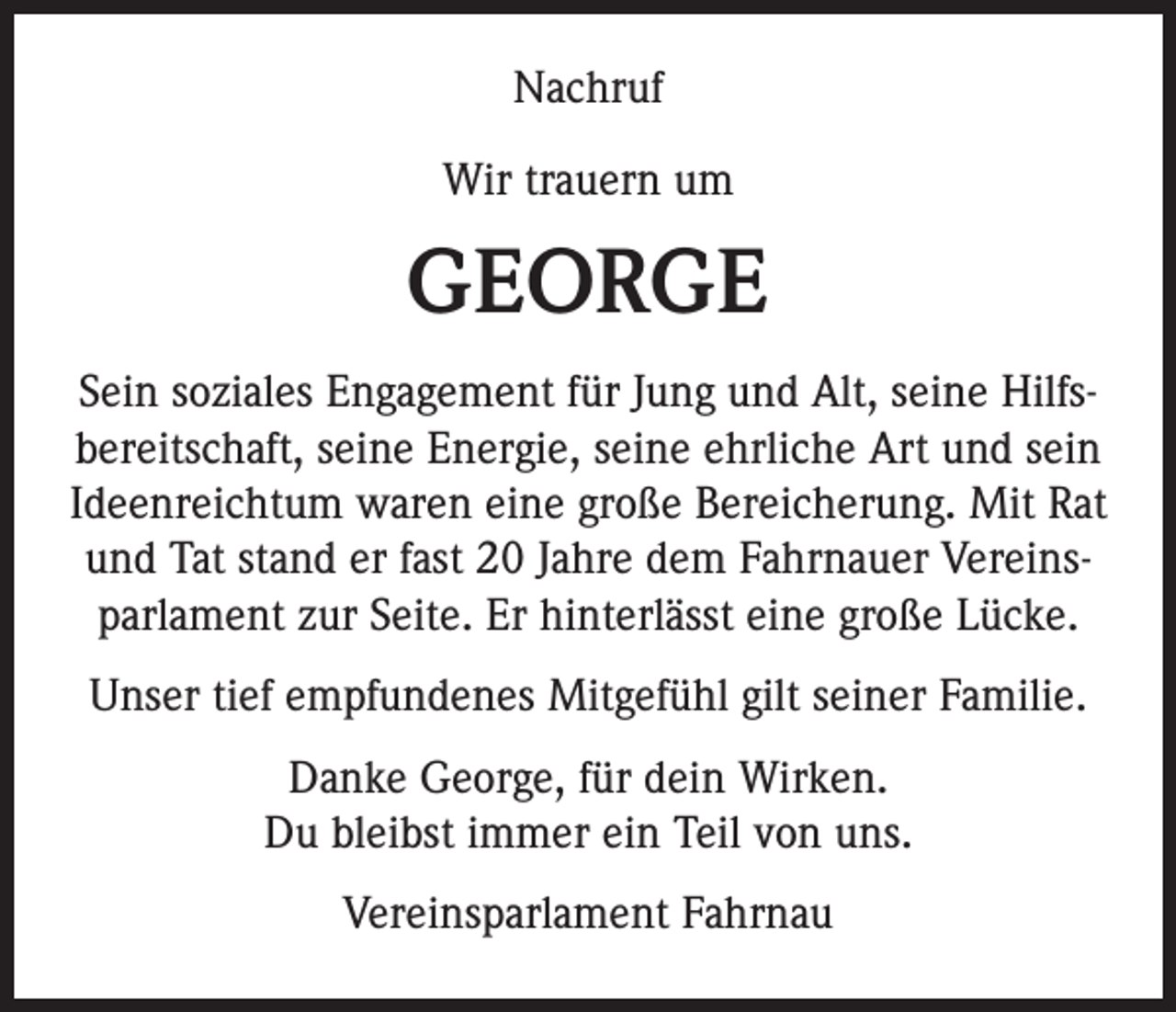 <p>Nachruf<br />Wir trauern um</p><p>GEORGE<br />Sein soziales Engagement für Jung und Alt, seine Hilfsbereitschaft, seine Energie, seine ehrliche Art und sein<br />Ideenreichtum waren eine große Bereicherung. Mit Rat<br />und Tat stand er fast 20 Jahre dem Fahrnauer Vereinsparlament zur Seite. Er hinterlässt eine große Lücke.<br />Unser tief empfundenes Mitgefühl gilt seiner Familie.<br />Danke George, für dein Wirken.<br />Du bleibst immer ein Teil von uns.<br />Vereinsparlament Fahrnau</p>