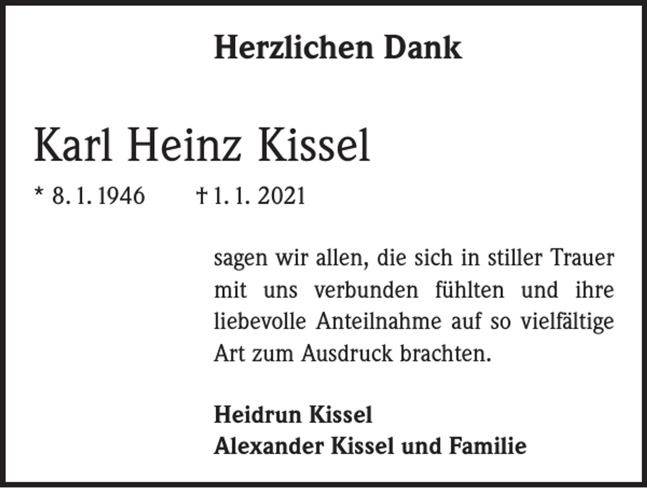 <p>Herzlichen Dank</p><p>Karl Heinz Kissel<br />* 8. 1. 1946 † 1. 1. 2021<br />sagen wir allen, die sich in stiller Trauer<br />mit uns verbunden fühlten und ihre<br />­liebevolle Anteilnahme auf so vielfältige<br />Art zum Ausdruck brachten.<br />Heidrun Kissel<br />Alexander Kissel und Familie</p>