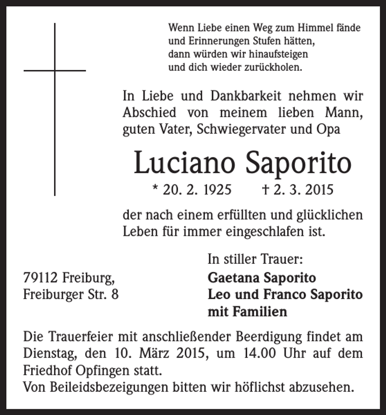 <p>Wenn Liebe einen Weg zum Himmel fände<br />und Erinnerungen Stufen hätten,<br />dann würden wir hinaufsteigen<br />und dich wieder zurückholen.</p><p>In Liebe und Dankbarkeit nehmen wir<br />Abschied von meinem lieben Mann,<br />guten Vater, Schwiegervater und Opa</p><p>Luciano Saporito<br />* 20. 2. 1925 † 2. 3. 2015</p><p>der nach einem erfüllten und glücklichen<br />Leben für immer eingeschlafen ist.</p><p>In stiller Trauer:<br />79112 Freiburg,<br />Gaetana Saporito<br />Freiburger Str. 8 Leo und Franco Saporito<br />mit Familien<br />Die Trauerfeier mit anschließender Beerdigung findet am<br />Dienstag, den 10. März 2015, um 14.00 Uhr auf dem<br />Friedhof Opfingen statt.<br />Von Beileidsbezeigungen bitten wir höflichst abzusehen.</p>