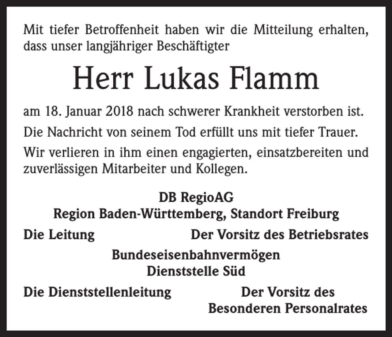 <p>Mit tiefer Betroffenheit haben wir die Mitteilung erhalten,<br />dass unser langjähriger Beschäftigter</p><p>Herr Lukas Flamm<br />am 18. Januar 2018 nach schwerer Krankheit verstorben ist.<br />Die Nachricht von seinem Tod erfüllt uns mit tiefer Trauer.<br />Wir verlieren in ihm einen engagierten, einsatzbereiten und<br />zuverlässigen Mitarbeiter und Kollegen.<br />DB RegioAG<br />Region Baden-Württemberg, Standort Freiburg<br />Die Leitung<br />Der Vorsitz des Betriebsrates<br />Bundeseisenbahnvermögen<br />Dienststelle Süd<br />Die Dienststellenleitung<br />Der Vorsitz des</p><p>Besonderen Personalrates</p>