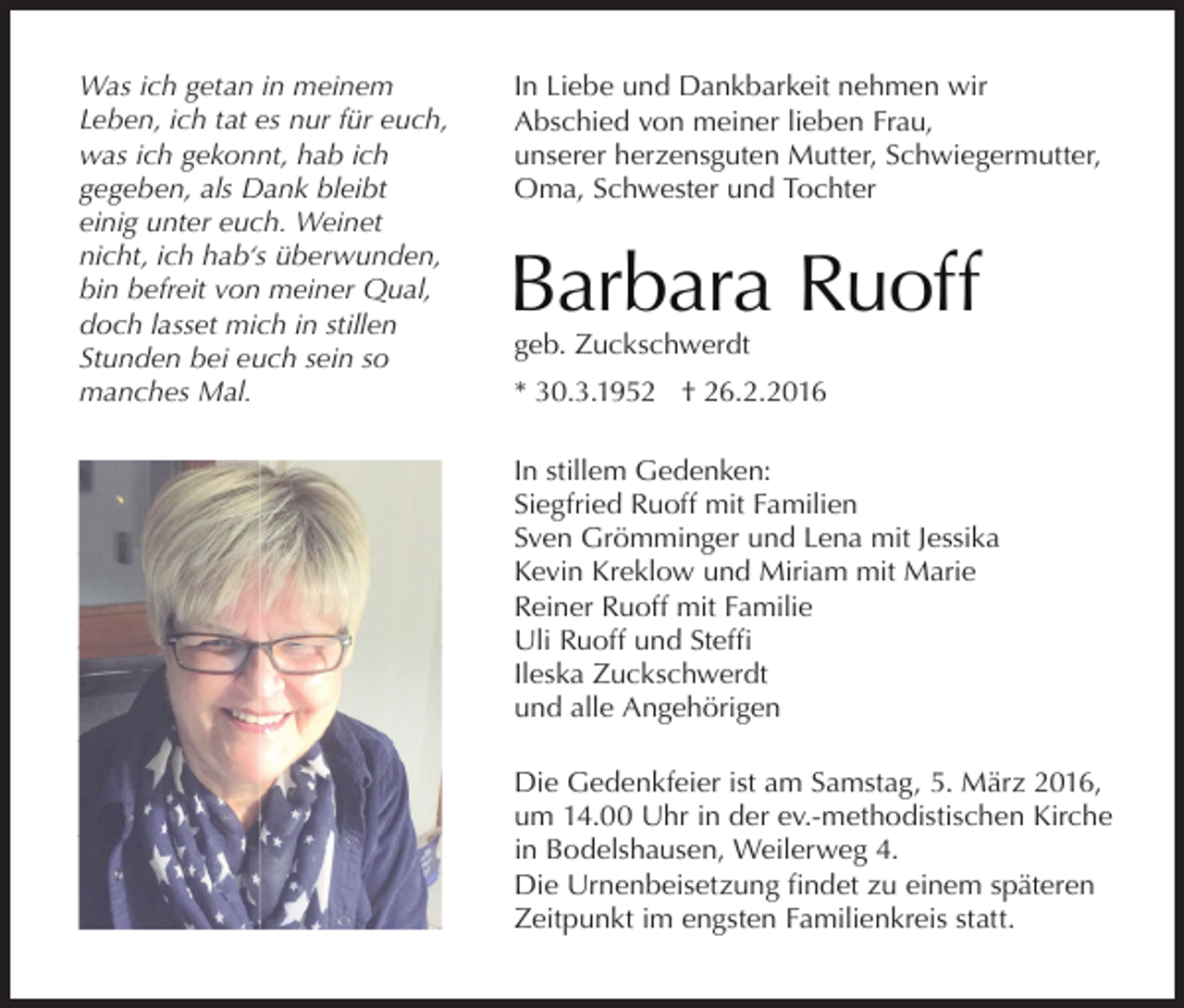 <p>Was ich getan in meinem<br />Leben, ich tat es nur für euch,<br />was ich gekonnt, hab ich<br />gegeben, als Dank bleibt<br />einig unter euch. Weinet<br />nicht, ich hab‘s überwunden,<br />bin befreit von meiner Qual,<br />doch lasset mich in stillen<br />Stunden bei euch sein so<br />manches Mal.</p><p>In Liebe und Dankbarkeit nehmen wir<br />Abschied von meiner lieben Frau,<br />unserer herzensguten Mutter, Schwiegermutter,<br />Oma, Schwester und Tochter</p><p>Barbara Ruoff<br />geb. Zuckschwerdt</p><p>* 30.3.1952 † 26.2.2016<br />In stillem Gedenken:<br />Siegfried Ruoff mit Familien<br />Sven Grömminger und Lena mit Jessika<br />Kevin Kreklow und Miriam mit Marie<br />Reiner Ruoff mit Familie<br />Uli Ruoff und Steffi<br />Ileska Zuckschwerdt<br />und alle Angehörigen<br />Die Gedenkfeier ist am Samstag, 5. März 2016,<br />um 14.00 Uhr in der ev.-methodistischen Kirche<br />in Bodelshausen, Weilerweg 4.<br />Die Urnenbeisetzung findet zu einem späteren<br />Zeitpunkt im engsten Familienkreis statt.</p>