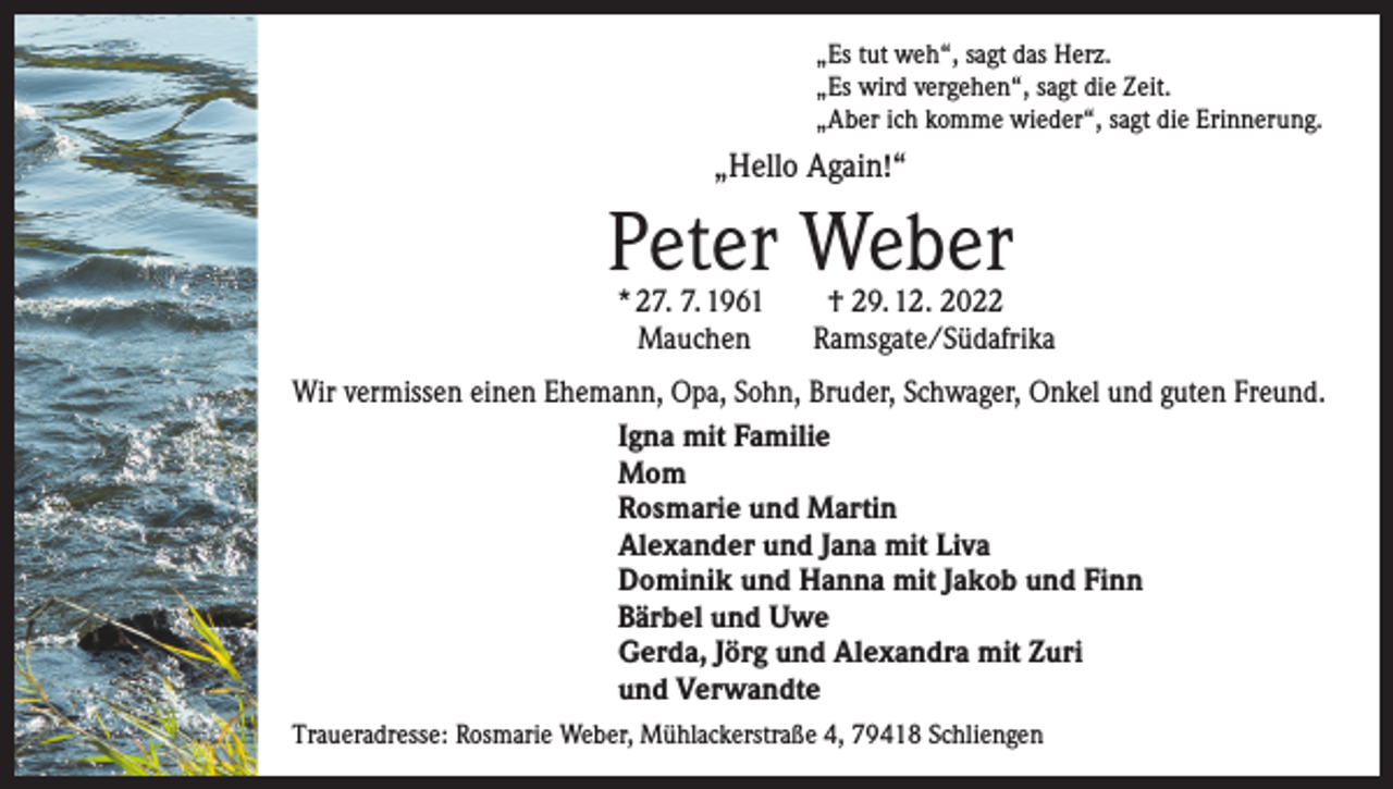 <p>„Es tut weh“, sagt das Herz.<br />„Es wird vergehen“, sagt die Zeit.<br />„Aber ich komme wieder“, sagt die Erinnerung.</p><p>„Hello Again!“</p><p>Peter Weber</p><p>* 27. 7. 1961 † 29. 12. 2022<br />Mauchen Ramsgate/Südafrika</p><p>Wir vermissen einen Ehemann, Opa, Sohn, Bruder, Schwager, Onkel und guten Freund.<br />Igna mit Familie<br />Mom<br />Rosmarie und Martin<br />Alexander und Jana mit Liva<br />Dominik und Hanna mit Jakob und Finn<br />Bärbel und Uwe<br />Gerda, Jörg und Alexandra mit Zuri<br />und Verwandte<br />Traueradresse: Rosmarie Weber, Mühlackerstraße 4, 79418 Schliengen</p>