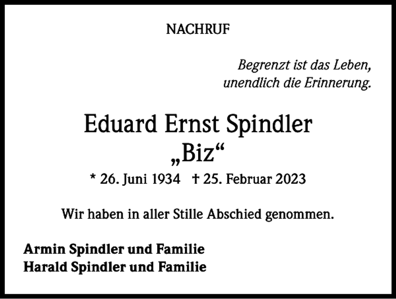 <p>NACHRUF<br />Begrenzt ist das Leben,<br />unendlich die Erinnerung.</p><p>Eduard Ernst Spindler<br />„Biz“<br />* 26. Juni 1934 † 25. Februar 2023<br />Wir haben in aller Stille Abschied genommen.<br />Armin Spindler und Familie<br />Harald Spindler und Familie</p>
