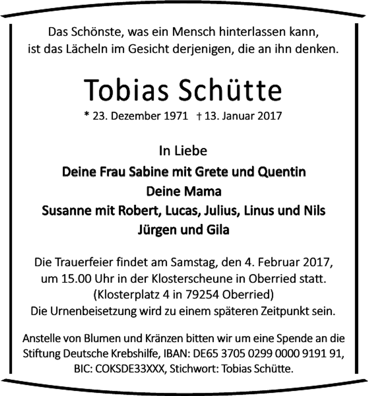 <p>Das Schönste, was ein Mensch hinterlassen kann,<br />ist das Lächeln im Gesicht derjenigen, die an ihn denken.</p><p>Tobias Schütte</p><p>* 23. Dezember 1973. Januar 2017</p><p>In Liebe<br />Deine Frau Sabine mit Grete und Quentin<br />Deine Mama<br />Susanne mit Robert, Lucas, Julius, Linus und Nils<br />Jürgen und Gila<br />Die Trauerfeier findet am Samstag, den 4. Februar 2017,<br />um 15.00 Uhr in der Klosterscheune in Oberried statt.<br />(Klosterplatz 4 in 79254 Oberried)<br />Die Urnenbeisetzung wird zu einem späteren Zeitpunkt sein.<br />Anstelle von Blumen und Kränzen bitten wir um eine Spende an die<br />Stiftung Deutsche Krebshilfe, IBAN: DE65 3705 0299 0000 91,<br />BIC: COKSDE33XXX, Stichwort: Tobias Schütte.</p>