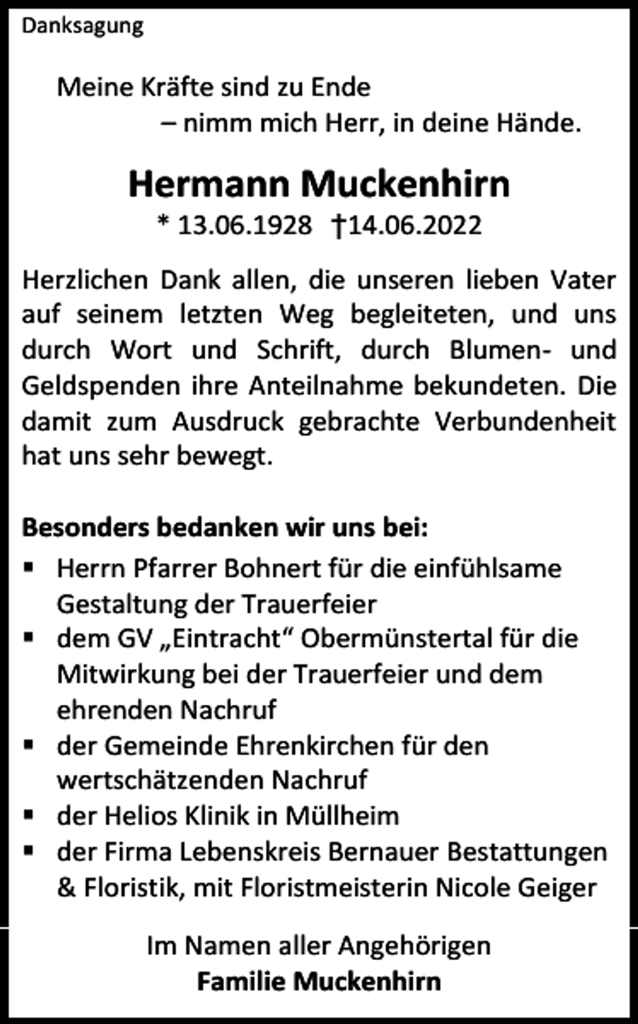 <p>Danksagung</p><p>Meine Kräfte sind zu Ende<br />– nimm mich Herr, in deine Hände.</p><p>Hermann Muckenhirn<br />* 13.06.1928 †14.06.2022<br />Herzlichen Dank allen, die unseren lieben Vater<br />auf seinem letzten Weg begleiteten, und uns<br />durch Wort und Schrift, durch Blumen- und<br />Geldspenden ihre Anteilnahme bekundeten. Die<br />damit zum Ausdruck gebrachte Verbundenheit<br />hat uns sehr bewegt.<br />Besonders bedanken wir uns bei:<br />▪ Herrn Pfarrer Bohnert für die einfühlsame<br />Gestaltung der Trauerfeier<br />▪ dem GV „Eintracht“ Obermünstertal für die<br />Mitwirkung bei der Trauerfeier und dem<br />ehrenden Nachruf<br />▪ der Gemeinde Ehrenkirchen für den<br />wertschätzenden Nachruf<br />▪ der Helios Klinik in Müllheim<br />▪ der Firma Lebenskreis Bernauer Bestattungen<br />&amp; Floristik, mit Floristmeisterin Nicole Geiger<br />Im Namen aller Angehörigen<br />Familie Muckenhirn</p>