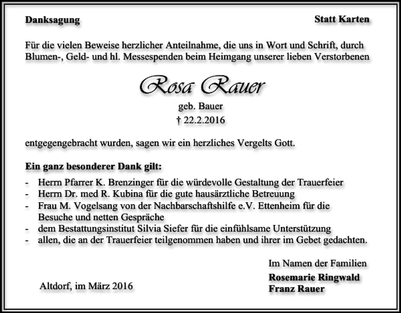 <p>Statt Karten</p><p>Danksagung</p><p>Für die vielen Beweise herzlicher Anteilnahme, die uns in Wort und Schrift, durch<br />Blumen-, Geld- und hl. Messespenden beim Heimgang unserer lieben Verstorbenen</p><p>Rosa Rauer<br />geb. Bauer<br />† 22.2.2016</p><p>entgegengebracht wurden, sagen wir ein herzliches Vergelts Gott.<br />Ein ganz besonderer Dank gilt:<br />- Herrn Pfarrer K. Brenzinger für die würdevolle Gestaltung der Trauerfeier<br />- Herrn Dr. med R. Kubina für die gute hausärztliche Betreuung<br />- Frau M. Vogelsang von der Nachbarschaftshilfe e.V. Ettenheim für die<br />Besuche und netten Gespräche<br />- dem Bestattungsinstitut Silvia Siefer für die einfühlsame Unterstützung<br />- allen, die an der Trauerfeier teilgenommen haben und ihrer im Gebet gedachten.</p><p>Altdorf, im März 2016</p><p>Im Namen der Familien<br />Rosemarie Ringwald<br />Franz Rauer</p>
