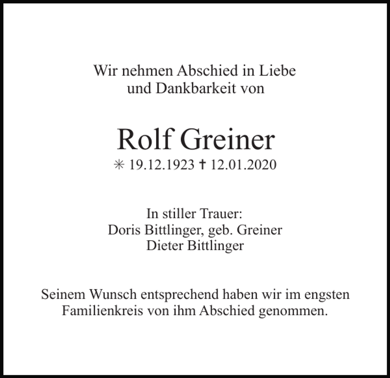 <p>Wir nehmen Abschied in Liebe<br />und Dankbarkeit von</p><p>Rolf Greiner<br />✳ 19.12.1923 ✝ 12.01.2020<br />In stiller Trauer:<br />Doris Bittlinger, geb. Greiner<br />Dieter Bittlinger<br />Seinem Wunsch entsprechend haben wir im engsten<br />Familienkreis von ihm Abschied genommen.</p>