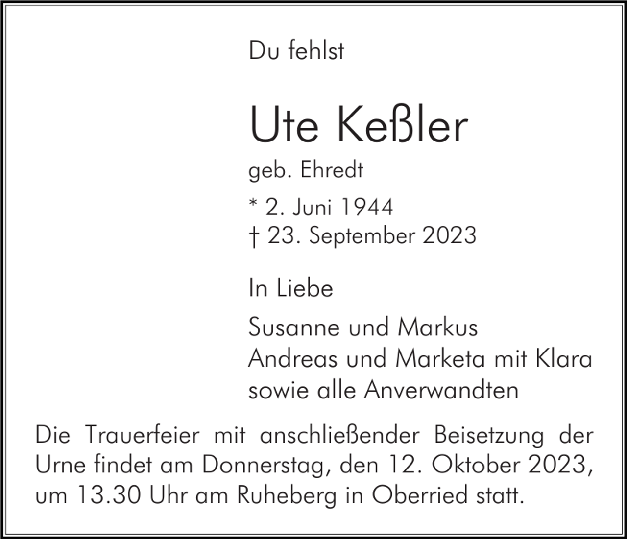 <p>Du fehlst</p><p>Ute Keßler<br />geb. Ehredt<br />* 2. Juni 1944<br />† 23. September 2023</p><p>In Liebe<br />Susanne und Markus<br />Andreas und Marketa mit Klara<br />sowie alle Anverwandten<br />Die Trauerfeier mit anschließender Beisetzung der<br />Urne findet am Donnerstag, den 12. Oktober 2023,<br />um 13.30 Uhr am Ruheberg in Oberried statt.</p>