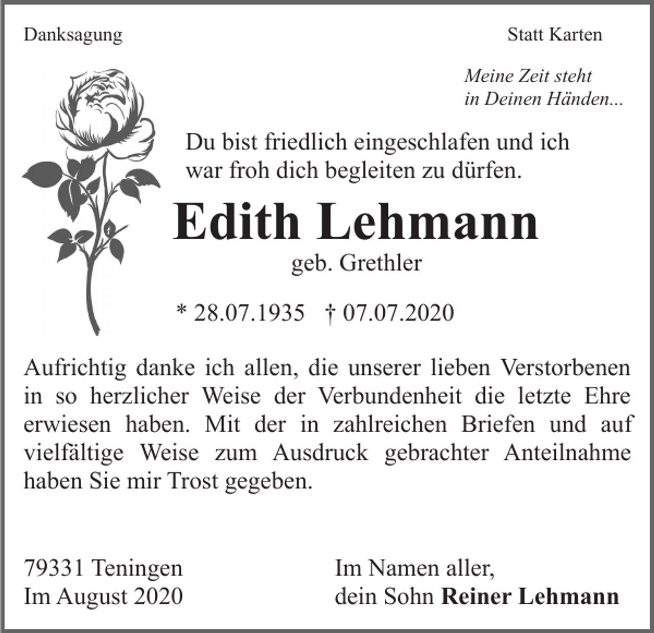 <p>Danksagung</p><p>Statt Karten<br />Meine Zeit steht<br />in Deinen Händen...</p><p>Du bist friedlich eingeschlafen und ich<br />war froh dich begleiten zu dürfen.</p><p>Edith Lehmann<br />geb. Grethler</p><p>* 28.07.1935 † 07.07.2020<br />Aufrichtig danke ich allen, die unserer lieben Verstorbenen<br />in so herzlicher Weise der Verbundenheit die letzte Ehre<br />erwiesen haben. Mit der in zahlreichen Briefen und auf<br />vielfältige Weise zum Ausdruck gebrachter Anteilnahme<br />haben Sie mir Trost gegeben.<br />79331 Teningen<br />Im August 2020</p><p>Im Namen aller,<br />dein Sohn Reiner Lehmann</p>