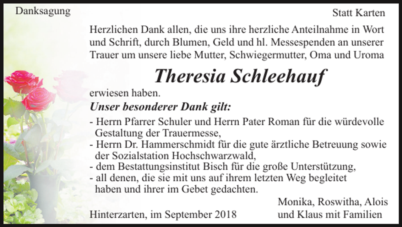 <p>Danksagung</p><p>Statt Karten<br />Herzlichen Dank allen, die uns ihre herzliche Anteilnahme in Wort<br />und Schrift, durch Blumen, Geld und hl. Messespenden an unserer<br />Trauer um unsere liebe Mutter, Schwiegermutter, Oma und Uroma</p><p>Theresia Schleehauf</p><p>erwiesen haben.</p><p>Unser besonderer Dank gilt:<br />- Herrn Pfarrer Schuler und Herrn Pater Roman für die würdevolle<br />Gestaltung der Trauermesse,<br />- Herrn Dr. Hammerschmidt für die gute ärztliche Betreuung sowie<br />der Sozialstation Hochschwarzwald,<br />- dem Bestattungsinstitut Bisch für die große Unterstützung,<br />- all denen, die sie mit uns auf ihrem letzten Weg begleitet<br />haben und ihrer im Gebet gedachten.<br />Monika, Roswitha, Alois<br />Hinterzarten, im September 2018<br />und Klaus mit Familien</p>