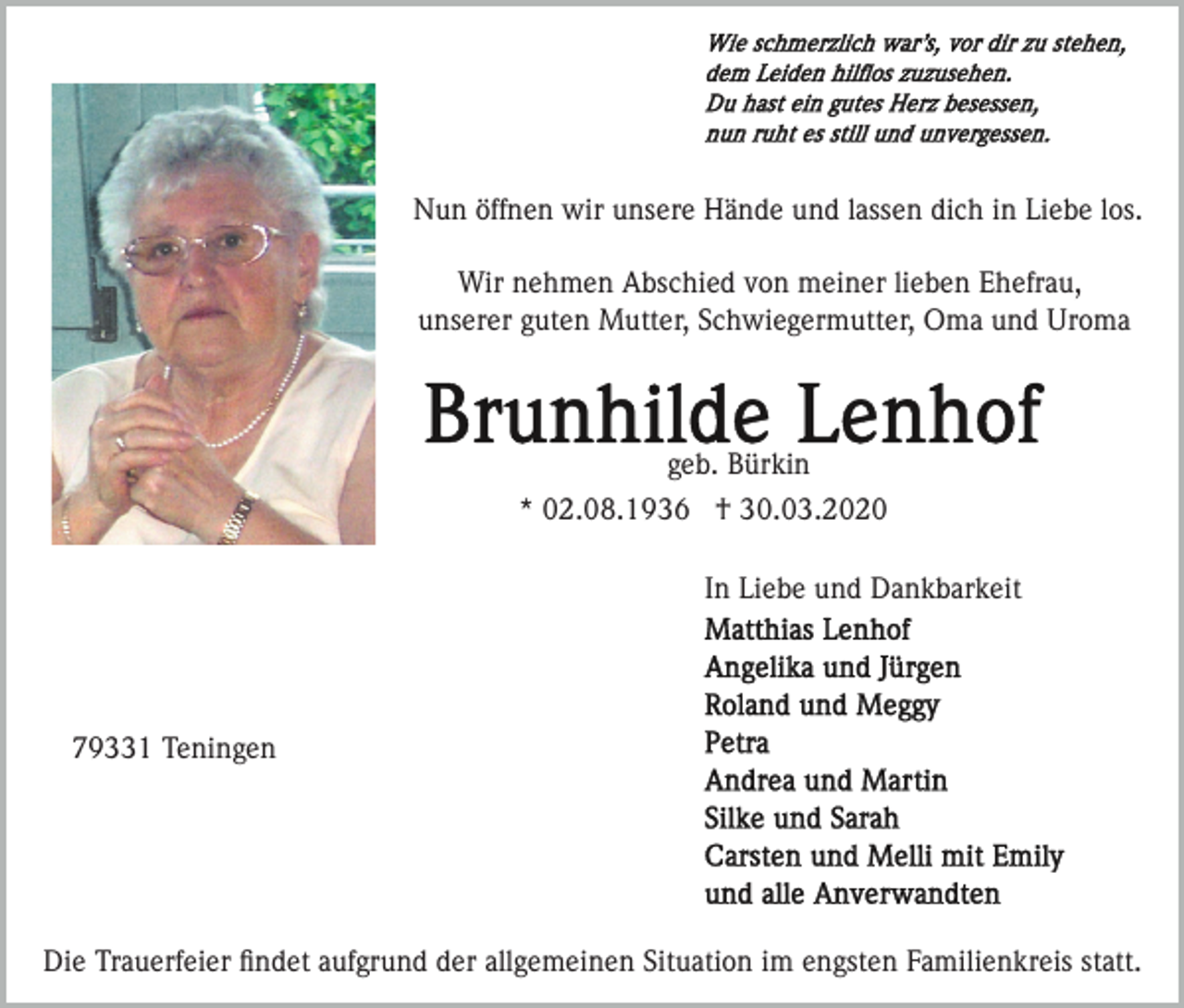 <p>Nun öffnen wir unsere Hände und lassen dich in Liebe los.<br />Wir nehmen Abschied von meiner lieben Ehefrau,<br />unserer guten Mutter, Schwiegermutter, Oma und Uroma</p><p>geb. Bürkin<br />* 02.08.1936 † 30.03.2020<br />In Liebe und Dankbarkeit</p><p>79331 Teningen</p><p>Die Trauerfeier ﬁndet aufgrund der allgemeinen Situation im engsten Familienkreis statt.</p>