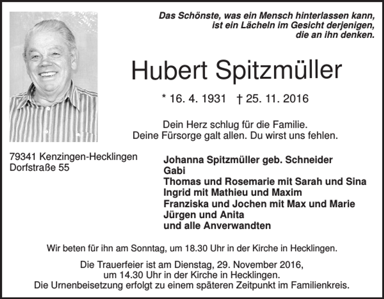 <p>Das Schönste, was ein Mensch hinterlassen kann,<br />ist ein Lächeln im Gesicht derjenigen,<br />die an ihn denken.</p><p>Hubert Spitzmüller<br />* 16. 4. 1931 † 25. 11. 2016<br />Dein Herz schlug für die Familie.<br />Deine Fürsorge galt allen. Du wirst uns fehlen.<br />79341 Kenzingen-Hecklingen<br />Dorfstraße 55</p><p>Johanna Spitzmüller geb. Schneider<br />Gabi<br />Thomas und Rosemarie mit Sarah und Sina<br />Ingrid mit Mathieu und Maxim<br />Franziska und Jochen mit Max und Marie<br />Jürgen und Anita<br />und alle Anverwandten</p><p>Wir beten für ihn am Sonntag, um 18.30 Uhr in der Kirche in Hecklingen.</p><p>Die Trauerfeier ist am Dienstag, 29. November 2016,<br />um 14.30 Uhr in der Kirche in Hecklingen.<br />Die Urnenbeisetzung erfolgt zu einem späteren Zeitpunkt im Familienkreis.</p>