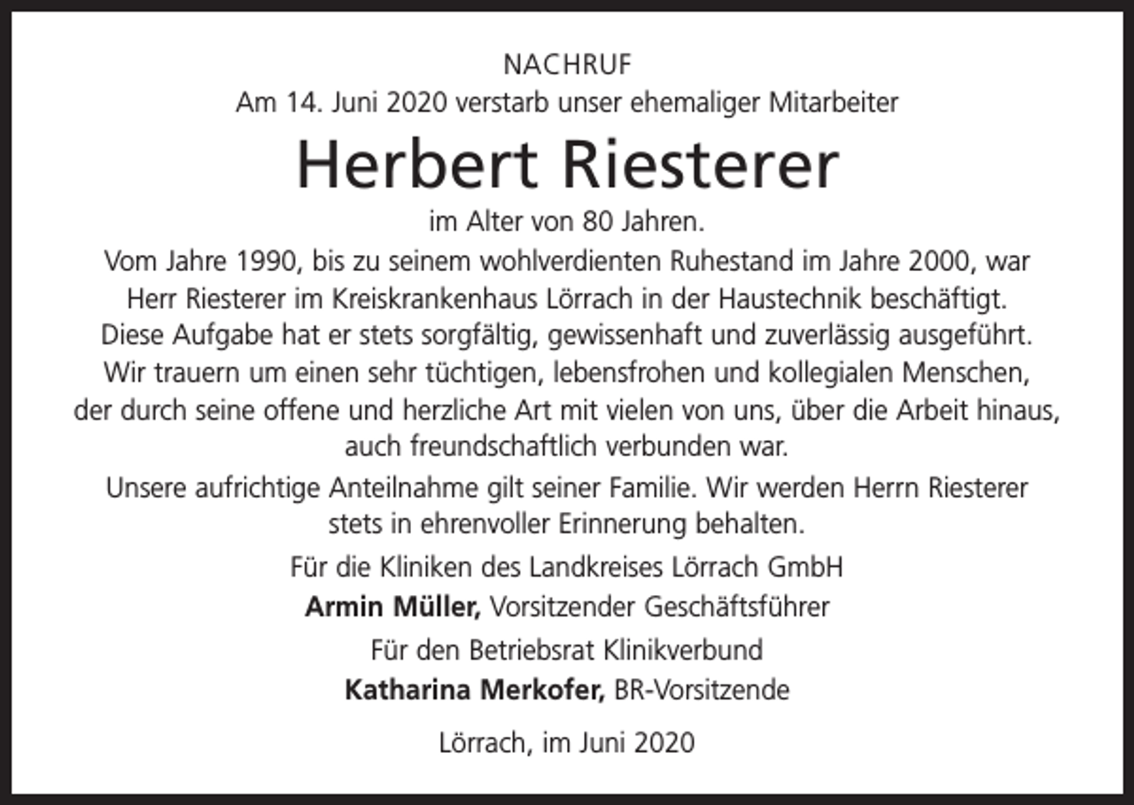 <p>NACHRUF<br />Am 14. Juni 2020 verstarb unser ehemaliger Mitarbeiter</p><p>Herbert Riesterer<br />im Alter von 80 Jahren.<br />Vom Jahre 1990, bis zu seinem wohlverdienten Ruhestand im Jahre 2000, war<br />Herr Riesterer im Kreiskrankenhaus Lörrach in der Haustechnik beschäftigt.<br />Diese Aufgabe hat er stets sorgfältig, gewissenhaft und zuverlässig ausgeführt.<br />Wir trauern um einen sehr tüchtigen, lebensfrohen und kollegialen Menschen,<br />der durch seine offene und herzliche Art mit vielen von uns, über die Arbeit hinaus,<br />auch freundschaftlich verbunden war.<br />Unsere aufrichtige Anteilnahme gilt seiner Familie. Wir werden Herrn Riesterer<br />stets in ehrenvoller Erinnerung behalten.<br />Für die Kliniken des Landkreises Lörrach GmbH<br />Armin Müller, Vorsitzender Geschäftsführer<br />Für den Betriebsrat Klinikverbund<br />Katharina Merkofer, BR-Vorsitzende<br />Lörrach, im Juni 2020</p>