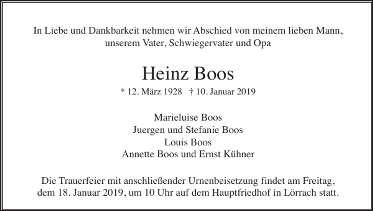 <p>In Liebe und Dankbarkeit nehmen wir Abschied von meinem lieben Mann,<br />unserem Vater, Schwiegervater und Opa</p><p>Heinz Boos<br />* 12. März 1928 † 10. Januar 2019</p><p>Marieluise Boos<br />Juergen und Stefanie Boos<br />Louis Boos<br />Annette Boos und Ernst Kühner<br />Die Trauerfeier mit anschließender Urnenbeisetzung findet am Freitag,<br />dem 18. Januar 2019, um 10 Uhr auf dem Hauptfriedhof in Lörrach statt.</p>