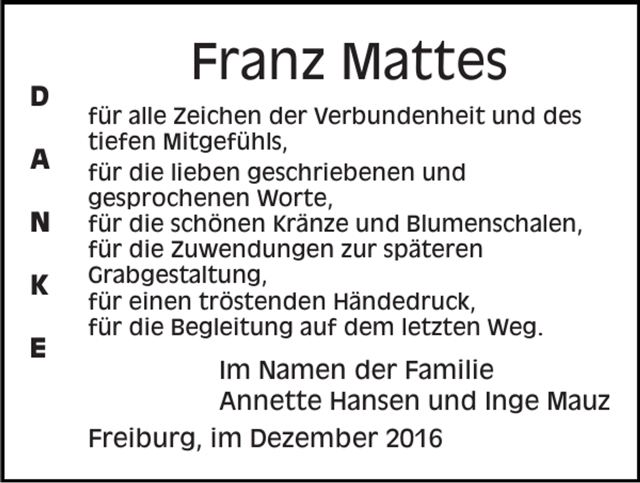 <p>D<br />A<br />N<br />K<br />E</p><p>Franz Mattes<br />für alle Zeichen der Verbundenheit und des<br />tiefen Mitgefühls,<br />für die lieben geschriebenen und<br />gesprochenen Worte,<br />für die schönen Kränze und Blumenschalen,<br />für die Zuwendungen zur späteren<br />Grabgestaltung,<br />für einen tröstenden Händedruck,<br />für die Begleitung auf dem letzten Weg.</p><p>Im Namen der Familie<br />Annette Hansen und Inge Mauz<br />Freiburg, im Dezember 2016</p>
