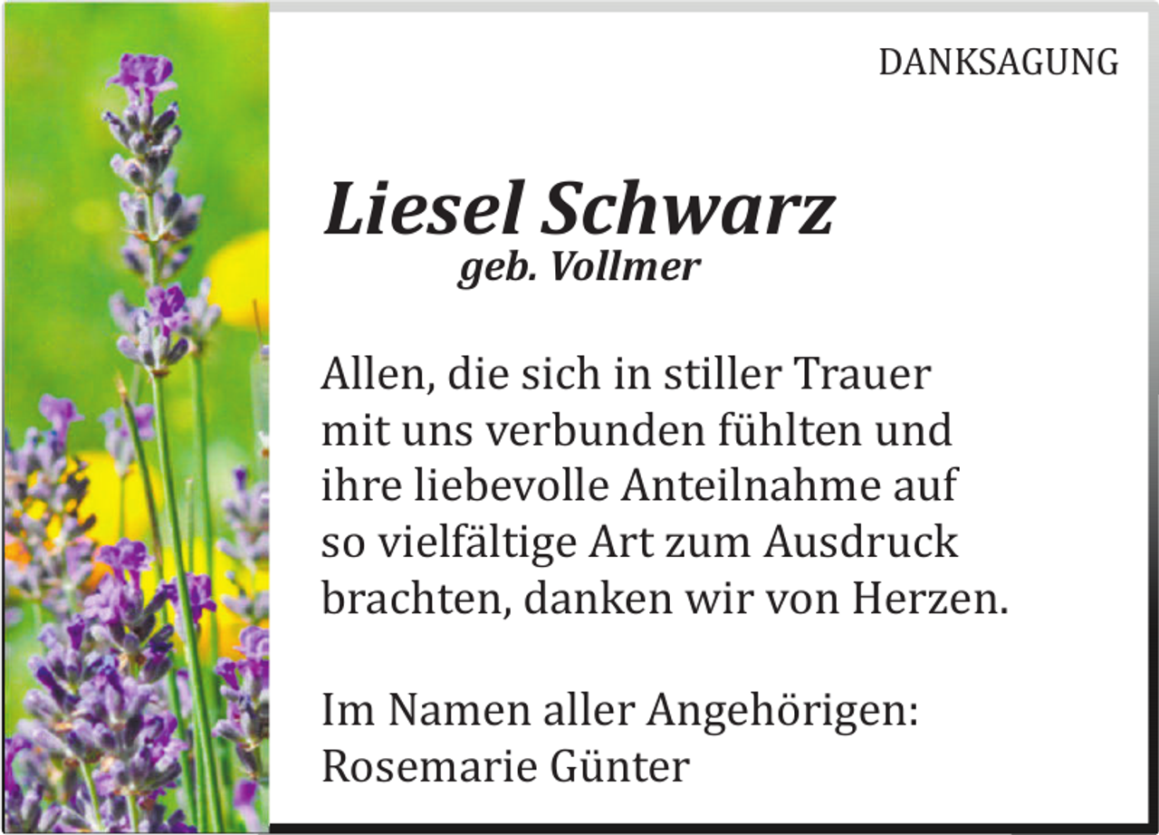 <p>DANKSAGUNG</p>
<p>Liesel Schwarz<br />geb. Vollmer<br />Allen, die sich in stiller Trauer<br />mit uns verbunden fühlten und<br />ihre liebevolle Anteilnahme auf<br />so vielfältige Art zum Ausdruck<br />brachten, danken wir von Herzen.<br />Im Namen aller Angehörigen:<br />Rosemarie Günter</p>