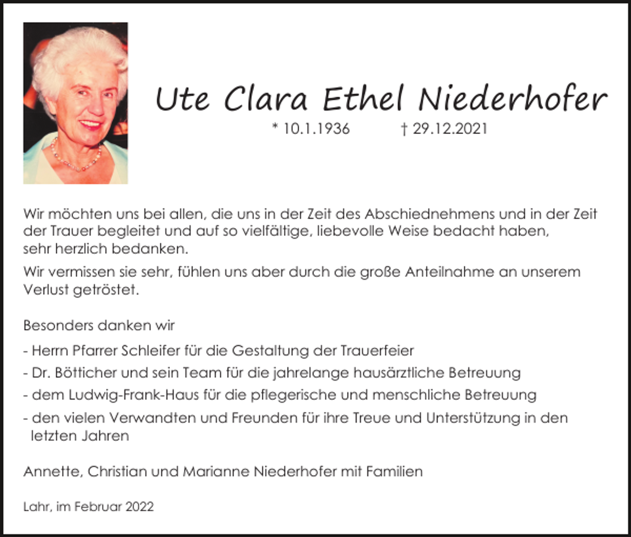 <p>Ute Clara Ethel Niederhofer<br />* 10.1.1936</p><p>† 29.12.2021</p><p>Wir möchten uns bei allen, die uns in der Zeit des Abschiednehmens und in der Zeit<br />der Trauer begleitet und auf so vielfältige, liebevolle Weise bedacht haben,<br />sehr herzlich bedanken.<br />Wir vermissen sie sehr, fühlen uns aber durch die große Anteilnahme an unserem<br />Verlust getröstet.<br />Besonders danken wir<br />- Herrn Pfarrer Schleifer für die Gestaltung der Trauerfeier<br />- Dr. Bötticher und sein Team für die jahrelange hausärztliche Betreuung<br />- dem Ludwig-Frank-Haus für die pflegerische und menschliche Betreuung<br />- den vielen Verwandten und Freunden für ihre Treue und Unterstützung in den<br />letzten Jahren<br />Annette, Christian und Marianne Niederhofer mit Familien<br />Lahr, im Februar 2022</p>
