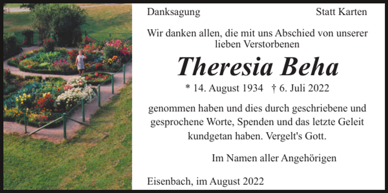 <p>Danksagung</p><p>Statt Karten</p><p>Wir danken allen, die mit uns Abschied von unserer<br />lieben Verstorbenen</p><p>Theresia Beha<br />* 14. August 1934 † 6. Juli 2022<br />genommen haben und dies durch geschriebene und<br />gesprochene Worte, Spenden und das letzte Geleit<br />kundgetan haben. Vergelt's Gott.<br />Im Namen aller Angehörigen<br />Eisenbach, im August 2022</p>