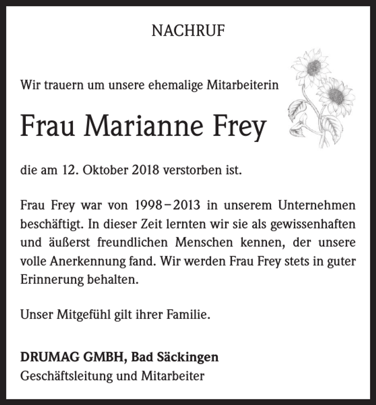 <p>NACHRUF<br />Wir trauern um unsere ehemalige Mitarbeiterin</p><p>Frau Marianne Frey<br />die am 12. Oktober 2018 verstorben ist.<br />Frau Frey war von 1998 – 2013 in unserem Unternehmen<br />beschäftigt. In dieser Zeit lernten wir sie als gewissenhaften<br />und äußerst freundlichen Menschen kennen, der unsere<br />volle Anerkennung fand. Wir werden Frau Frey stets in guter<br />Erinnerung behalten.<br />Unser Mitgefühl gilt ihrer Familie.<br />DRUMAG GMBH, Bad Säckingen<br />Geschäftsleitung und Mitarbeiter</p>